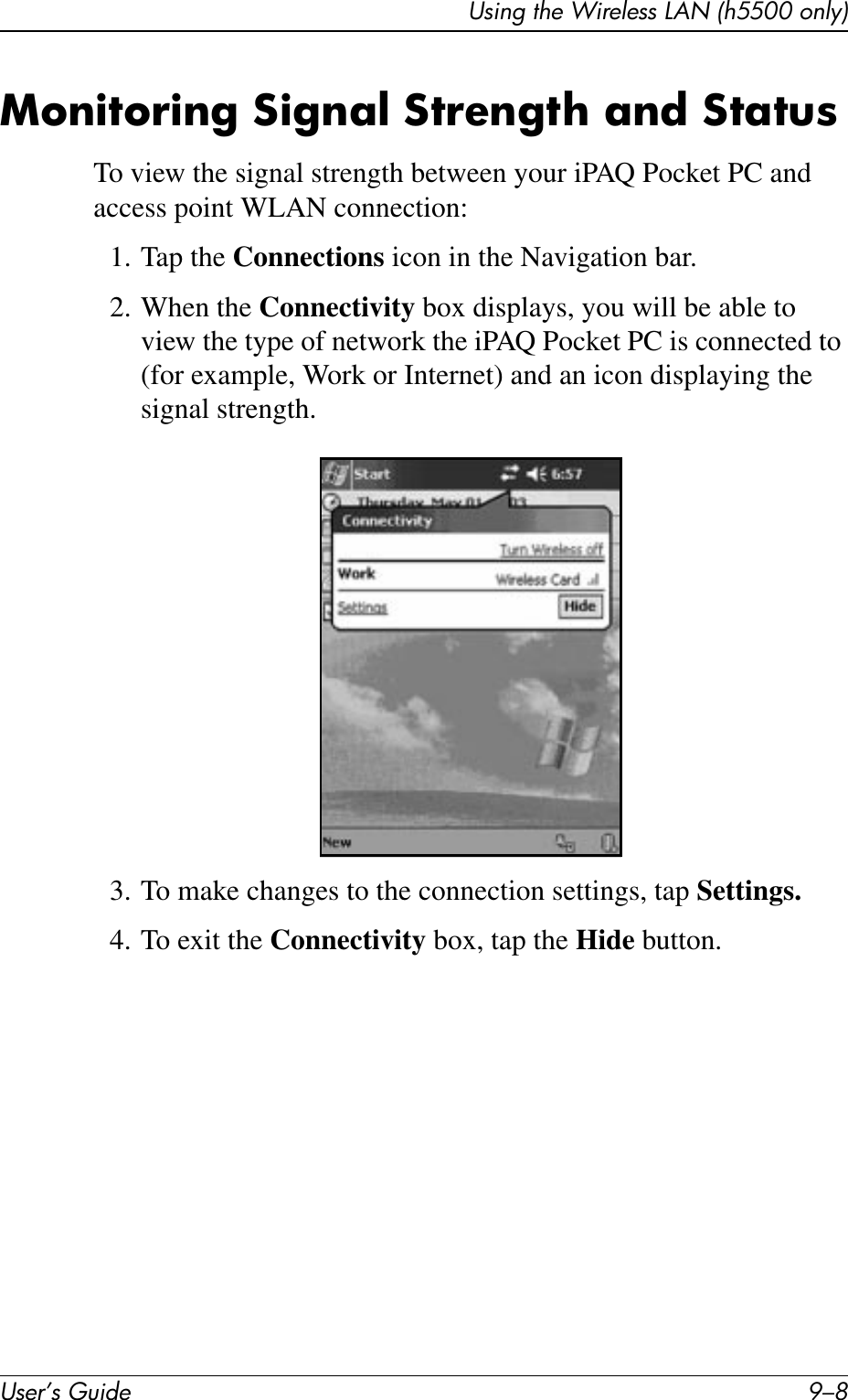 User’s Guide 9–8Using the Wireless LAN (h5500 only)Monitoring Signal Strength and StatusTo view the signal strength between your iPAQ Pocket PC and access point WLAN connection:1. Tap the Connections icon in the Navigation bar.2. When the Connectivity box displays, you will be able to view the type of network the iPAQ Pocket PC is connected to (for example, Work or Internet) and an icon displaying the signal strength.3. To make changes to the connection settings, tap Settings.4. To exit the Connectivity box, tap the Hide button.