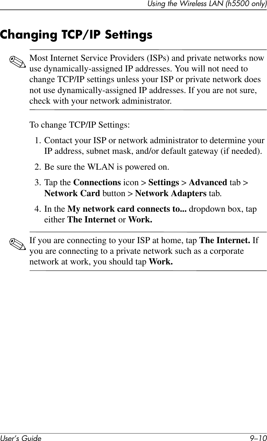 User’s Guide 9–10Using the Wireless LAN (h5500 only)Changing TCP/IP Settings✎Most Internet Service Providers (ISPs) and private networks now use dynamically-assigned IP addresses. You will not need to change TCP/IP settings unless your ISP or private network does not use dynamically-assigned IP addresses. If you are not sure, check with your network administrator.To change TCP/IP Settings:1. Contact your ISP or network administrator to determine your IP address, subnet mask, and/or default gateway (if needed).2. Be sure the WLAN is powered on.3. Tap the Connections icon &gt; Settings &gt; Advanced tab &gt; Network Card button &gt; Network Adapters tab.4. In the My network card connects to... dropdown box, tap either The Internet or Work.✎If you are connecting to your ISP at home, tap The Internet. If you are connecting to a private network such as a corporate network at work, you should tap Work.