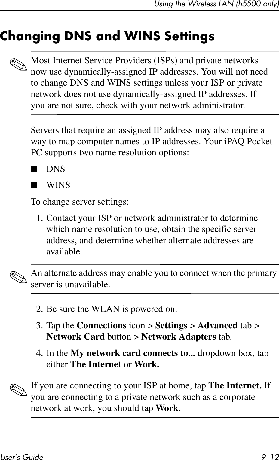User’s Guide 9–12Using the Wireless LAN (h5500 only)Changing DNS and WINS Settings✎Most Internet Service Providers (ISPs) and private networks now use dynamically-assigned IP addresses. You will not need to change DNS and WINS settings unless your ISP or private network does not use dynamically-assigned IP addresses. If you are not sure, check with your network administrator.Servers that require an assigned IP address may also require a way to map computer names to IP addresses. Your iPAQ Pocket PC supports two name resolution options:■DNS■WINSTo change server settings:1. Contact your ISP or network administrator to determine which name resolution to use, obtain the specific server address, and determine whether alternate addresses are available.✎An alternate address may enable you to connect when the primary server is unavailable.2. Be sure the WLAN is powered on.3. Tap the Connections icon &gt; Settings &gt; Advanced tab &gt; Network Card button &gt; Network Adapters tab.4. In the My network card connects to... dropdown box, tap either The Internet or Work.✎If you are connecting to your ISP at home, tap The Internet. If you are connecting to a private network such as a corporate network at work, you should tap Work.