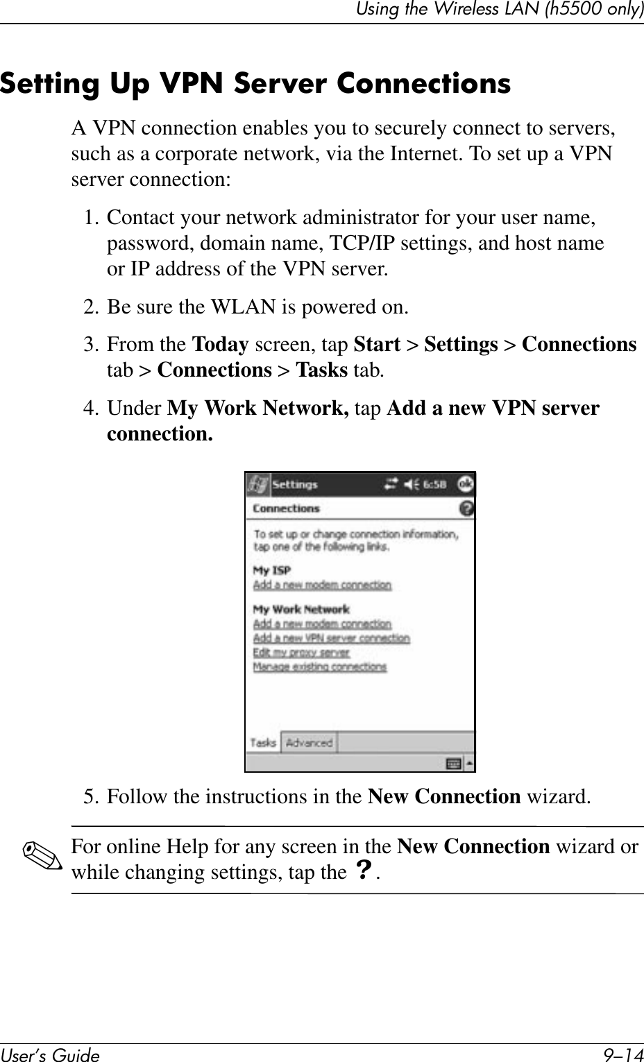 User’s Guide 9–14Using the Wireless LAN (h5500 only)Setting Up VPN Server ConnectionsA VPN connection enables you to securely connect to servers, such as a corporate network, via the Internet. To set up a VPN server connection:1. Contact your network administrator for your user name, password, domain name, TCP/IP settings, and host name or IP address of the VPN server.2. Be sure the WLAN is powered on.3. From the Today screen, tap Start &gt; Settings &gt; Connections tab &gt; Connections &gt; Tasks tab.4. Under My Work Network, tap Add a new VPN server connection.5. Follow the instructions in the New Connection wizard.✎For online Help for any screen in the New Connection wizard or while changing settings, tap the ? .