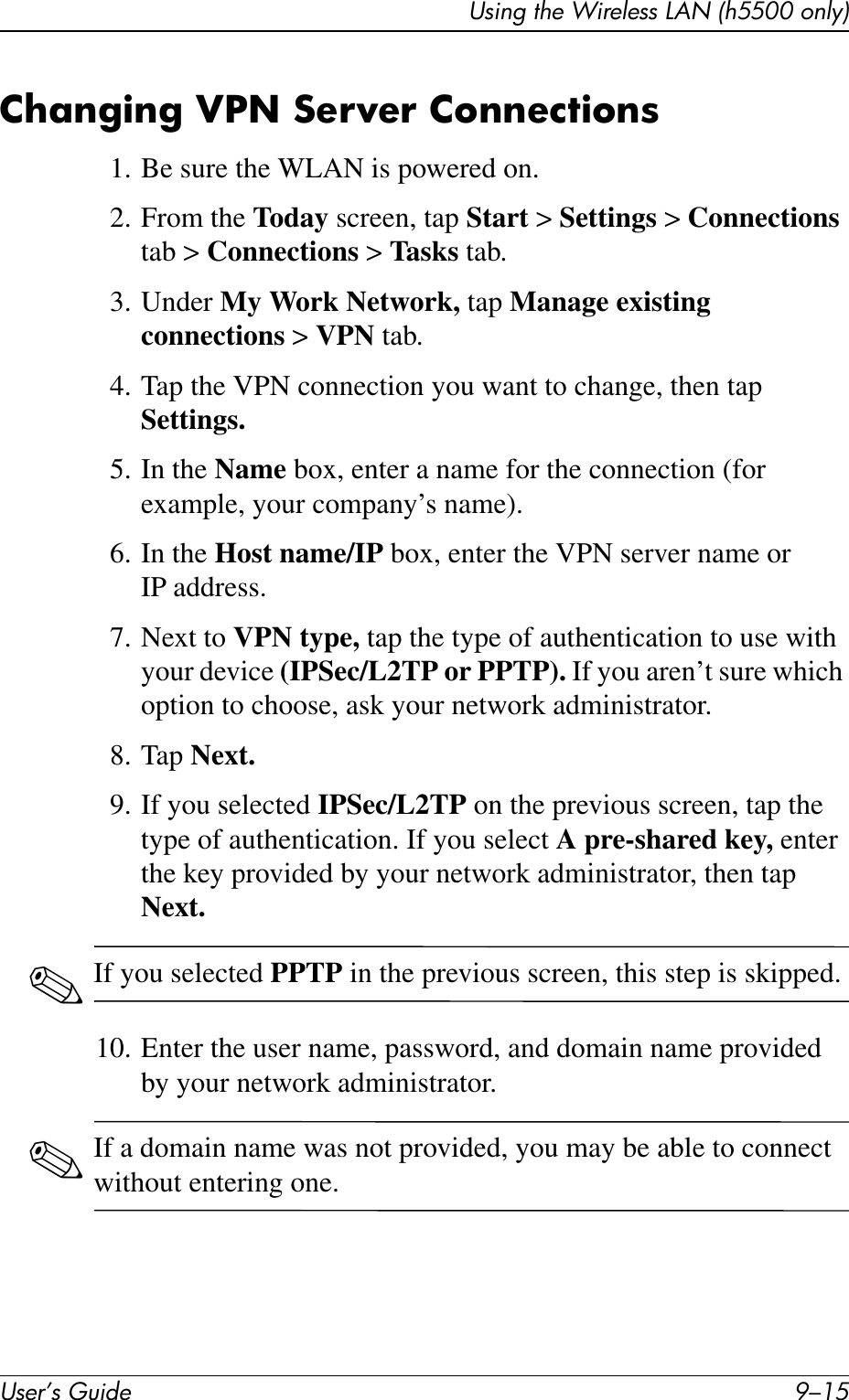 Using the Wireless LAN (h5500 only)User’s Guide 9–15Changing VPN Server Connections1. Be sure the WLAN is powered on.2. From the Today screen, tap Start &gt; Settings &gt; Connections tab &gt; Connections &gt; Tasks tab.3. Under My Work Network, tap Manage existing connections &gt; VPN tab.4. Tap the VPN connection you want to change, then tap Settings.5. In the Name box, enter a name for the connection (for example, your company’s name).6. In the Host name/IP box, enter the VPN server name or IP address.7. Next to VPN type, tap the type of authentication to use with your device (IPSec/L2TP or PPTP). If you aren’t sure which option to choose, ask your network administrator.8. Tap Next.9. If you selected IPSec/L2TP on the previous screen, tap the type of authentication. If you select A pre-shared key, enter the key provided by your network administrator, then tap Next.✎If you selected PPTP in the previous screen, this step is skipped.10. Enter the user name, password, and domain name provided by your network administrator.✎If a domain name was not provided, you may be able to connect without entering one.
