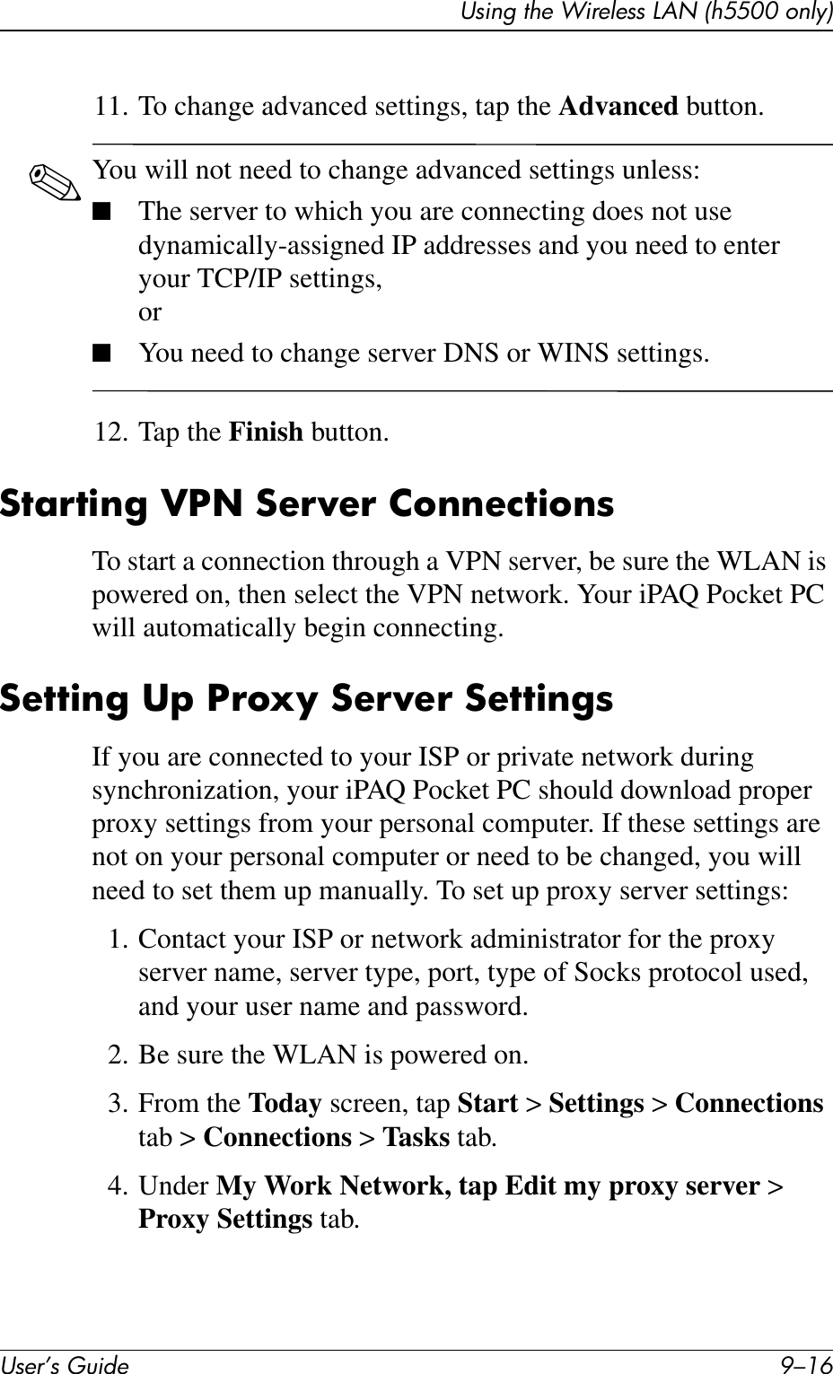 User’s Guide 9–16Using the Wireless LAN (h5500 only)11. To change advanced settings, tap the Advanced button.✎You will not need to change advanced settings unless:■The server to which you are connecting does not use dynamically-assigned IP addresses and you need to enter your TCP/IP settings,or■You need to change server DNS or WINS settings.12. Tap the Finish button.Starting VPN Server ConnectionsTo start a connection through a VPN server, be sure the WLAN is powered on, then select the VPN network. Your iPAQ Pocket PC will automatically begin connecting.Setting Up Proxy Server SettingsIf you are connected to your ISP or private network during synchronization, your iPAQ Pocket PC should download proper proxy settings from your personal computer. If these settings are not on your personal computer or need to be changed, you will need to set them up manually. To set up proxy server settings:1. Contact your ISP or network administrator for the proxy server name, server type, port, type of Socks protocol used, and your user name and password.2. Be sure the WLAN is powered on.3. From the Today screen, tap Start &gt; Settings &gt; Connections tab &gt; Connections &gt; Tasks tab.4. Under My Work Network, tap Edit my proxy server &gt; Proxy Settings tab.