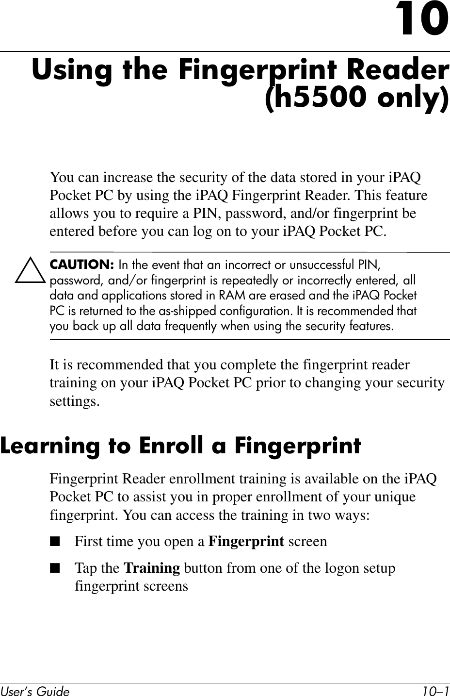 User’s Guide 10–110Using the Fingerprint Reader(h5500 only)You can increase the security of the data stored in your iPAQ Pocket PC by using the iPAQ Fingerprint Reader. This feature allows you to require a PIN, password, and/or fingerprint be entered before you can log on to your iPAQ Pocket PC.ÄCAUTION: In the event that an incorrect or unsuccessful PIN, password, and/or fingerprint is repeatedly or incorrectly entered, all data and applications stored in RAM are erased and the iPAQ Pocket PC is returned to the as-shipped configuration. It is recommended that you back up all data frequently when using the security features.It is recommended that you complete the fingerprint reader training on your iPAQ Pocket PC prior to changing your security settings.Learning to Enroll a FingerprintFingerprint Reader enrollment training is available on the iPAQ Pocket PC to assist you in proper enrollment of your unique fingerprint. You can access the training in two ways:■First time you open a Fingerprint screen■Tap the Training button from one of the logon setup fingerprint screens