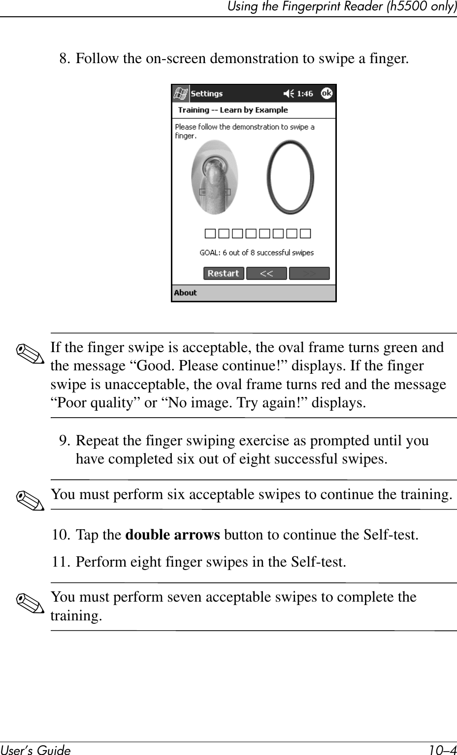 User’s Guide 10–4Using the Fingerprint Reader (h5500 only)8. Follow the on-screen demonstration to swipe a finger.✎If the finger swipe is acceptable, the oval frame turns green and the message “Good. Please continue!” displays. If the finger swipe is unacceptable, the oval frame turns red and the message “Poor quality” or “No image. Try again!” displays.9. Repeat the finger swiping exercise as prompted until you have completed six out of eight successful swipes.✎You must perform six acceptable swipes to continue the training.10. Tap the double arrows button to continue the Self-test.11. Perform eight finger swipes in the Self-test.✎You must perform seven acceptable swipes to complete the training.