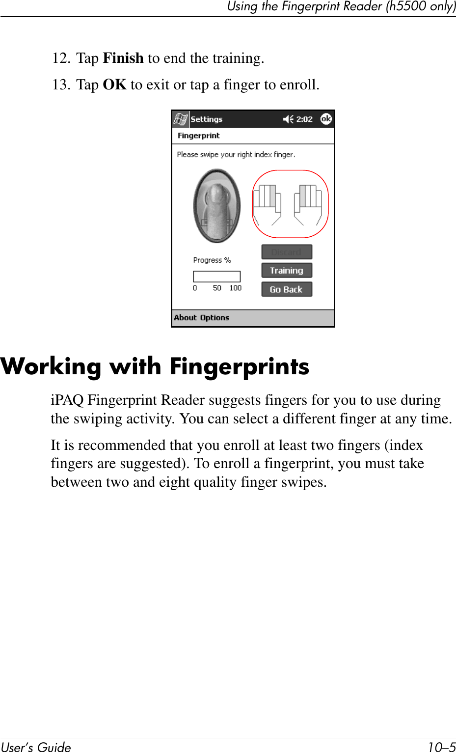 Using the Fingerprint Reader (h5500 only)User’s Guide 10–512. Tap Finish to end the training.13. Tap OK to exit or tap a finger to enroll.Working with FingerprintsiPAQ Fingerprint Reader suggests fingers for you to use during the swiping activity. You can select a different finger at any time.It is recommended that you enroll at least two fingers (index fingers are suggested). To enroll a fingerprint, you must take between two and eight quality finger swipes.