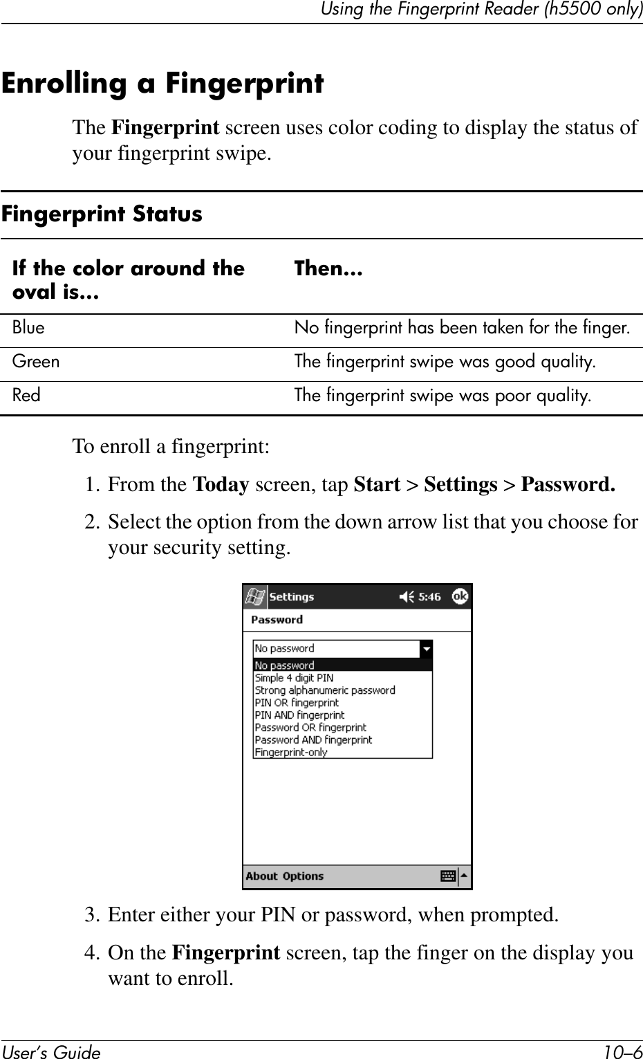 User’s Guide 10–6Using the Fingerprint Reader (h5500 only)Enrolling a FingerprintThe Fingerprint screen uses color coding to display the status of your fingerprint swipe.To enroll a fingerprint:1. From the Today screen, tap Start &gt; Settings &gt; Password.2. Select the option from the down arrow list that you choose for your security setting.3. Enter either your PIN or password, when prompted.4. On the Fingerprint screen, tap the finger on the display you want to enroll.Fingerprint StatusIf the color around the oval is...Then...Blue No fingerprint has been taken for the finger.Green The fingerprint swipe was good quality.Red The fingerprint swipe was poor quality.