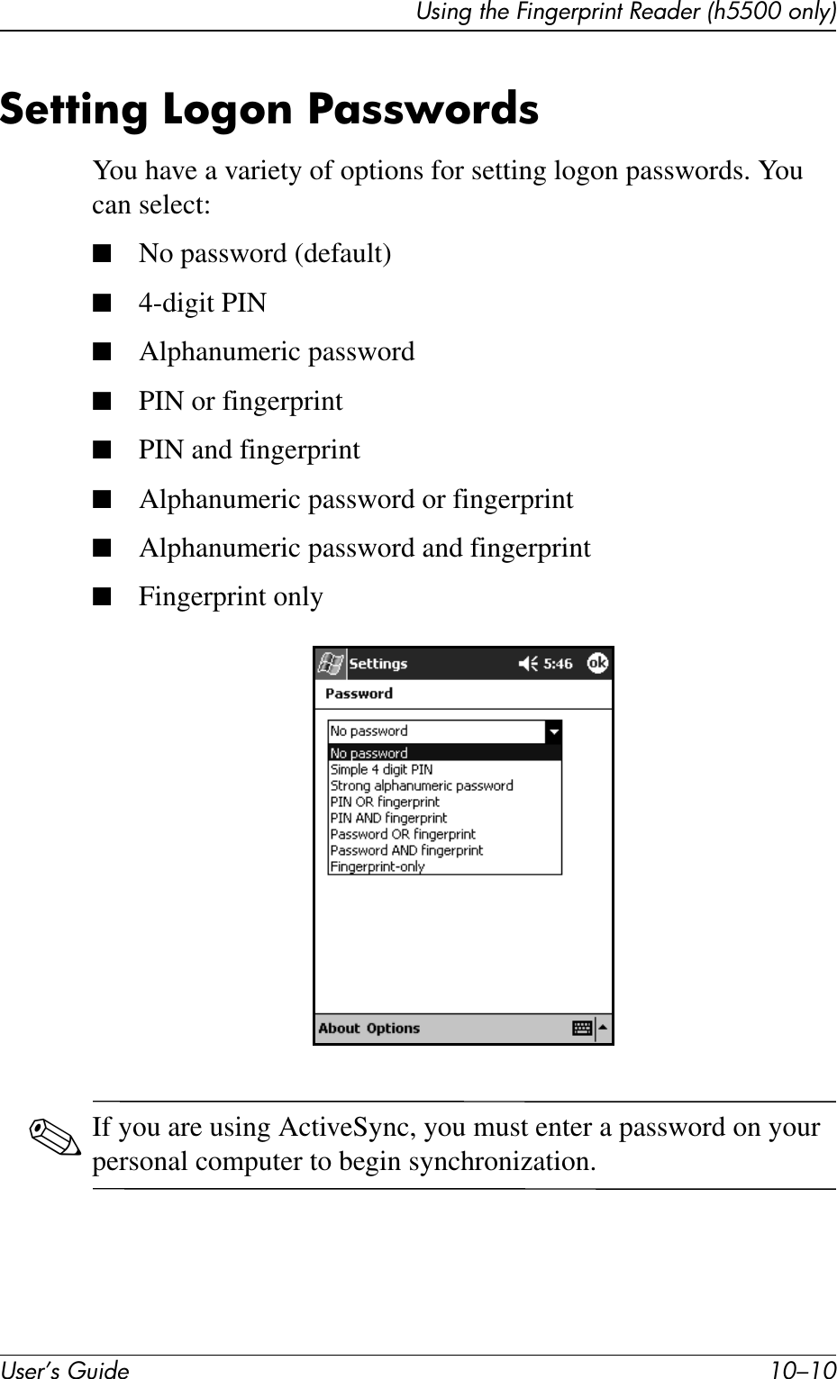 User’s Guide 10–10Using the Fingerprint Reader (h5500 only)Setting Logon PasswordsYou have a variety of options for setting logon passwords. You can select:■No password (default)■4-digit PIN■Alphanumeric password■PIN or fingerprint■PIN and fingerprint■Alphanumeric password or fingerprint■Alphanumeric password and fingerprint■Fingerprint only✎If you are using ActiveSync, you must enter a password on your personal computer to begin synchronization.