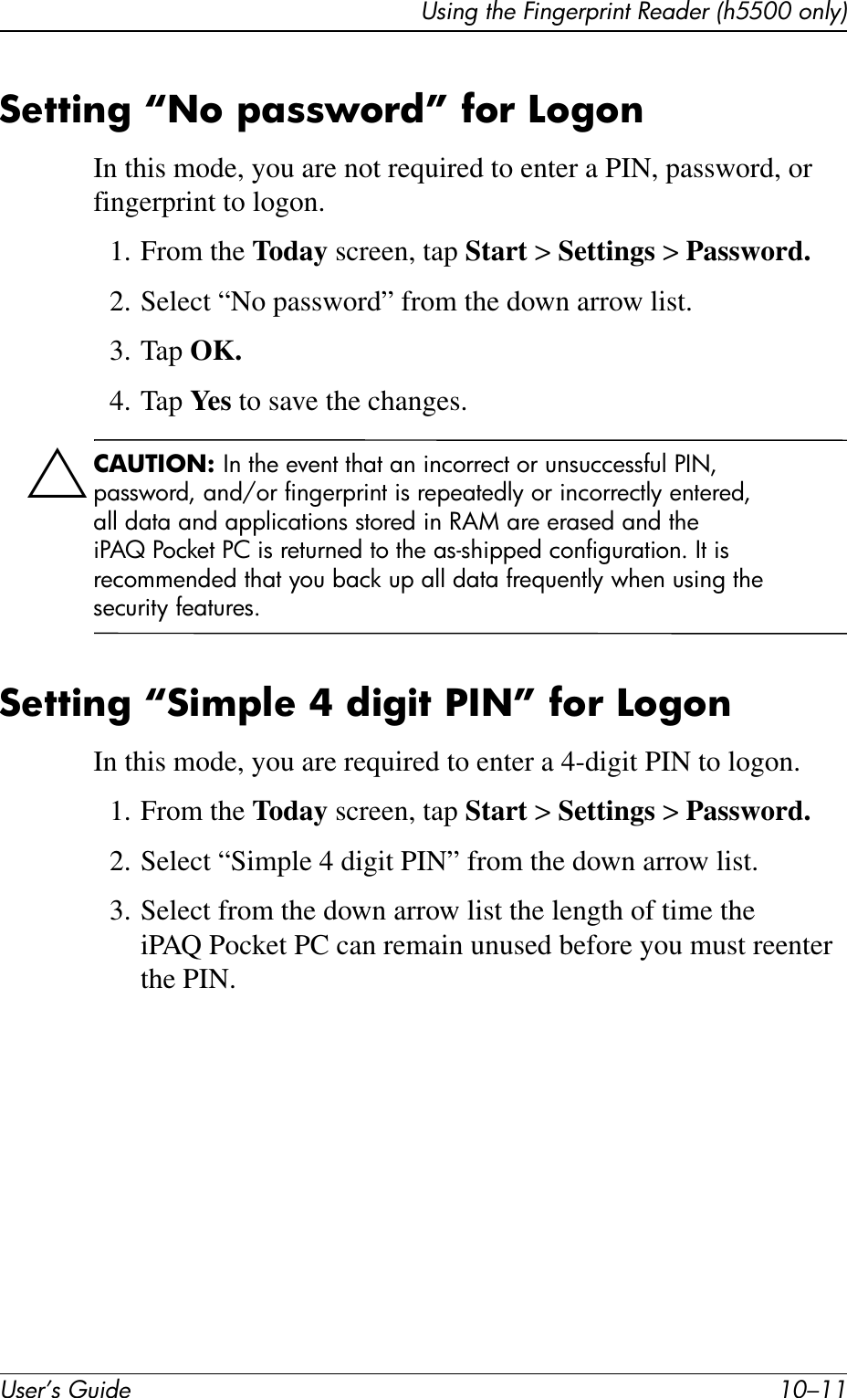 Using the Fingerprint Reader (h5500 only)User’s Guide 10–11Setting “No password” for LogonIn this mode, you are not required to enter a PIN, password, or fingerprint to logon.1. From the Today screen, tap Start &gt; Settings &gt; Password.2. Select “No password” from the down arrow list.3. Tap OK.4. Tap Ye s  to save the changes.ÄCAUTION: In the event that an incorrect or unsuccessful PIN, password, and/or fingerprint is repeatedly or incorrectly entered, all data and applications stored in RAM are erased and the iPAQ Pocket PC is returned to the as-shipped configuration. It is recommended that you back up all data frequently when using the security features.Setting “Simple 4 digit PIN” for LogonIn this mode, you are required to enter a 4-digit PIN to logon.1. From the Today screen, tap Start &gt; Settings &gt; Password.2. Select “Simple 4 digit PIN” from the down arrow list.3. Select from the down arrow list the length of time the iPAQ Pocket PC can remain unused before you must reenter the PIN.