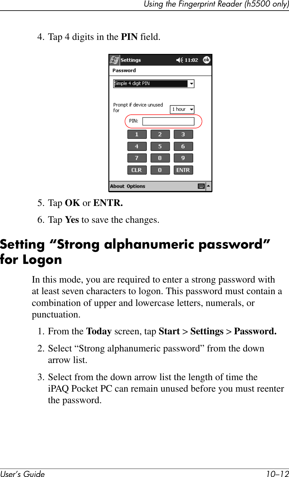 User’s Guide 10–12Using the Fingerprint Reader (h5500 only)4. Tap 4 digits in the PIN field.5. Tap OK or ENTR.6. Tap Ye s  to save the changes.Setting “Strong alphanumeric password” for LogonIn this mode, you are required to enter a strong password with at least seven characters to logon. This password must contain a combination of upper and lowercase letters, numerals, or punctuation.1. From the Today screen, tap Start &gt; Settings &gt; Password.2. Select “Strong alphanumeric password” from the down arrow list.3. Select from the down arrow list the length of time the iPAQ Pocket PC can remain unused before you must reenter the password.