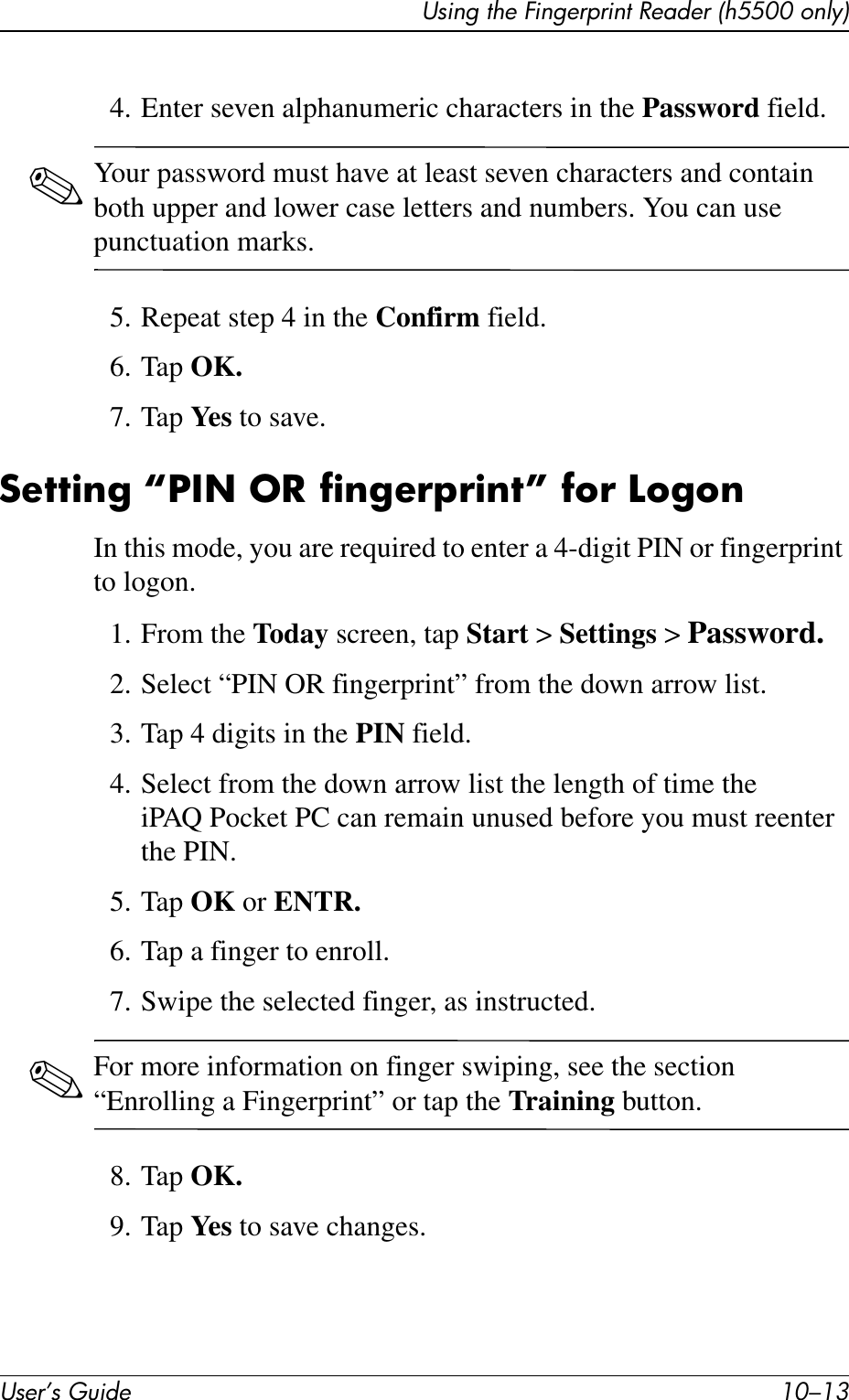 Using the Fingerprint Reader (h5500 only)User’s Guide 10–134. Enter seven alphanumeric characters in the Password field.✎Your password must have at least seven characters and contain both upper and lower case letters and numbers. You can use punctuation marks.5. Repeat step 4 in the Confirm field.6. Tap OK.7. Tap Ye s  to save.Setting “PIN OR fingerprint” for LogonIn this mode, you are required to enter a 4-digit PIN or fingerprint to logon.1. From the Today screen, tap Start &gt; Settings &gt; Password.2. Select “PIN OR fingerprint” from the down arrow list.3. Tap 4 digits in the PIN field.4. Select from the down arrow list the length of time the iPAQ Pocket PC can remain unused before you must reenter the PIN.5. Tap OK or ENTR.6. Tap a finger to enroll.7. Swipe the selected finger, as instructed. ✎For more information on finger swiping, see the section “Enrolling a Fingerprint” or tap the Training button.8. Tap OK.9. Tap Ye s  to save changes.