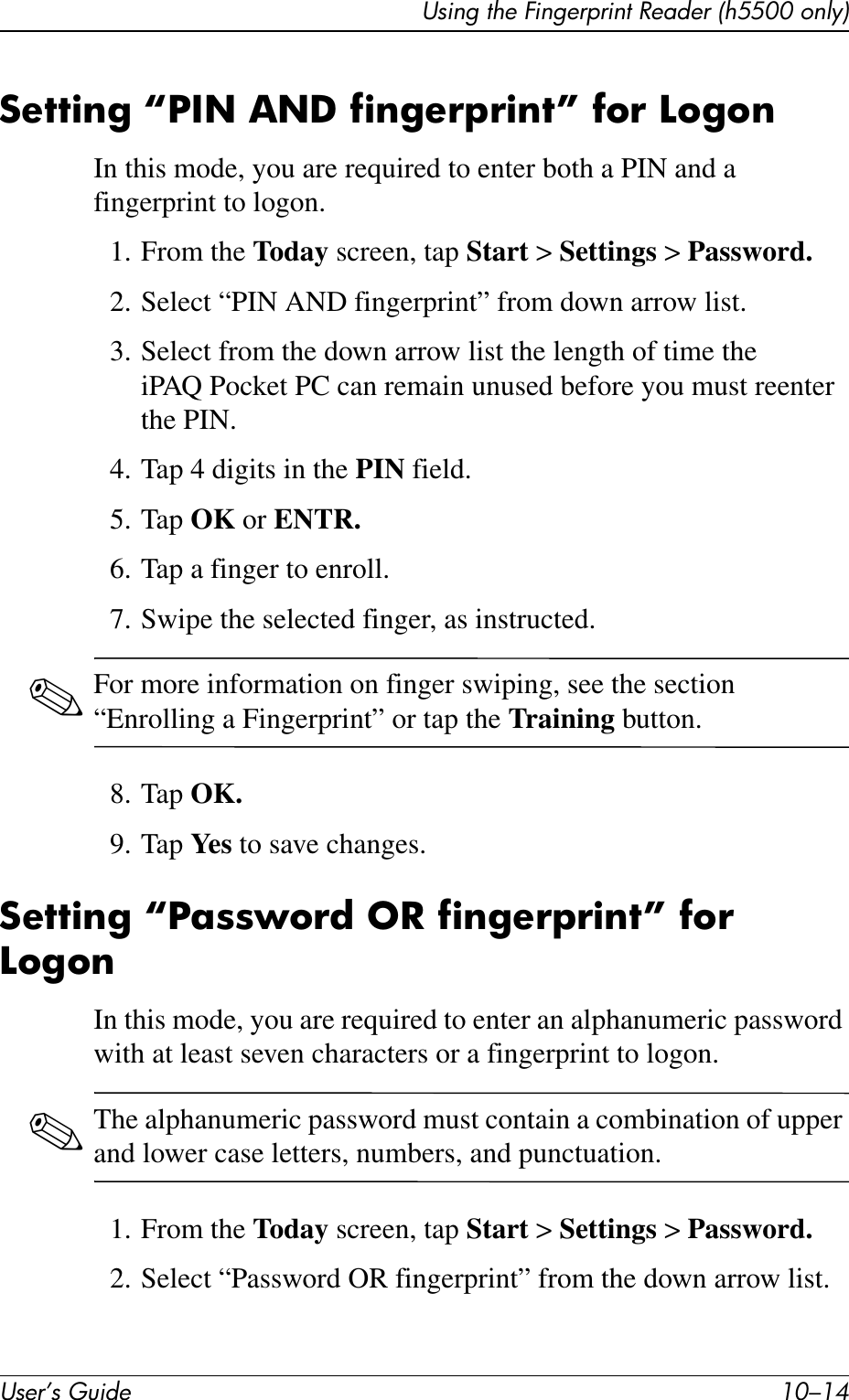 User’s Guide 10–14Using the Fingerprint Reader (h5500 only)Setting “PIN AND fingerprint” for LogonIn this mode, you are required to enter both a PIN and a fingerprint to logon.1. From the Today screen, tap Start &gt; Settings &gt; Password.2. Select “PIN AND fingerprint” from down arrow list.3. Select from the down arrow list the length of time the iPAQ Pocket PC can remain unused before you must reenter the PIN.4. Tap 4 digits in the PIN field.5. Tap OK or ENTR.6. Tap a finger to enroll.7. Swipe the selected finger, as instructed.✎For more information on finger swiping, see the section “Enrolling a Fingerprint” or tap the Training button.8. Tap OK.9. Tap Ye s  to save changes.Setting “Password OR fingerprint” for LogonIn this mode, you are required to enter an alphanumeric password with at least seven characters or a fingerprint to logon.✎The alphanumeric password must contain a combination of upper and lower case letters, numbers, and punctuation.1. From the Today screen, tap Start &gt; Settings &gt; Password.2. Select “Password OR fingerprint” from the down arrow list.