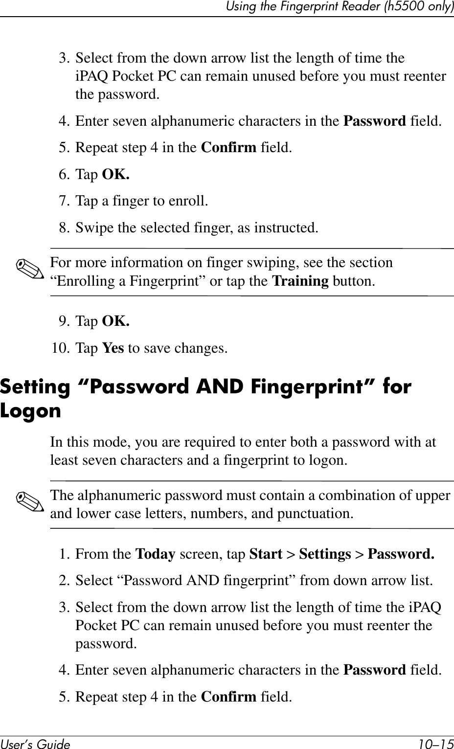Using the Fingerprint Reader (h5500 only)User’s Guide 10–153. Select from the down arrow list the length of time the iPAQ Pocket PC can remain unused before you must reenter the password.4. Enter seven alphanumeric characters in the Password field.5. Repeat step 4 in the Confirm field.6. Tap OK.7. Tap a finger to enroll.8. Swipe the selected finger, as instructed. ✎For more information on finger swiping, see the section “Enrolling a Fingerprint” or tap the Training button.9. Tap OK.10. Tap Ye s  to save changes.Setting “Password AND Fingerprint” for LogonIn this mode, you are required to enter both a password with at least seven characters and a fingerprint to logon.✎The alphanumeric password must contain a combination of upper and lower case letters, numbers, and punctuation.1. From the Today screen, tap Start &gt; Settings &gt; Password.2. Select “Password AND fingerprint” from down arrow list.3. Select from the down arrow list the length of time the iPAQ Pocket PC can remain unused before you must reenter the password.4. Enter seven alphanumeric characters in the Password field.5. Repeat step 4 in the Confirm field.