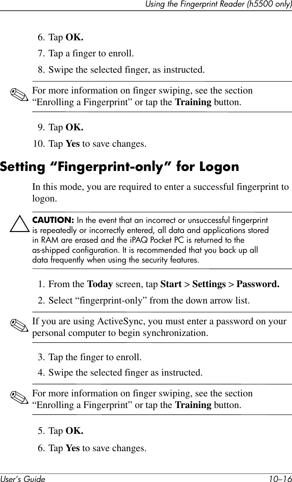 User’s Guide 10–16Using the Fingerprint Reader (h5500 only)6. Tap OK.7. Tap a finger to enroll.8. Swipe the selected finger, as instructed. ✎For more information on finger swiping, see the section “Enrolling a Fingerprint” or tap the Training button.9. Tap OK.10. Tap Ye s  to save changes.Setting “Fingerprint-only” for LogonIn this mode, you are required to enter a successful fingerprint to logon.ÄCAUTION: In the event that an incorrect or unsuccessful fingerprint is repeatedly or incorrectly entered, all data and applications stored in RAM are erased and the iPAQ Pocket PC is returned to the as-shipped configuration. It is recommended that you back up all data frequently when using the security features.1. From the Today screen, tap Start &gt; Settings &gt; Password.2. Select “fingerprint-only” from the down arrow list.✎If you are using ActiveSync, you must enter a password on your personal computer to begin synchronization.3. Tap the finger to enroll.4. Swipe the selected finger as instructed.✎For more information on finger swiping, see the section “Enrolling a Fingerprint” or tap the Training button.5. Tap OK.6. Tap Ye s  to save changes.