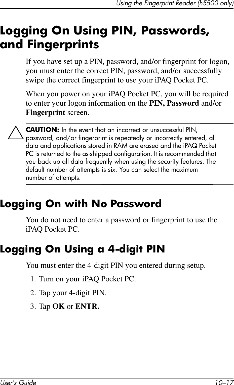 Using the Fingerprint Reader (h5500 only)User’s Guide 10–17Logging On Using PIN, Passwords, and FingerprintsIf you have set up a PIN, password, and/or fingerprint for logon, you must enter the correct PIN, password, and/or successfully swipe the correct fingerprint to use your iPAQ Pocket PC. When you power on your iPAQ Pocket PC, you will be required to enter your logon information on the PIN, Password and/or Fingerprint screen.ÄCAUTION: In the event that an incorrect or unsuccessful PIN, password, and/or fingerprint is repeatedly or incorrectly entered, all data and applications stored in RAM are erased and the iPAQ Pocket PC is returned to the as-shipped configuration. It is recommended that you back up all data frequently when using the security features. The default number of attempts is six. You can select the maximum number of attempts.Logging On with No PasswordYou do not need to enter a password or fingerprint to use the iPAQ Pocket PC.Logging On Using a 4-digit PINYou must enter the 4-digit PIN you entered during setup.1. Turn on your iPAQ Pocket PC.2. Tap your 4-digit PIN.3. Tap OK or ENTR.