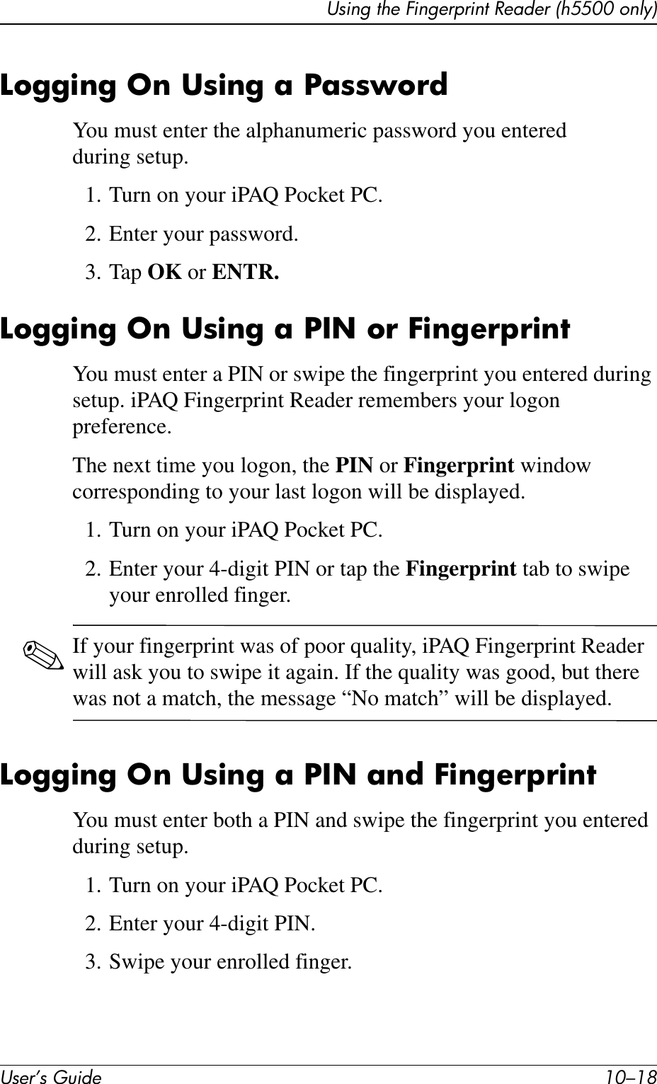 User’s Guide 10–18Using the Fingerprint Reader (h5500 only)Logging On Using a PasswordYou must enter the alphanumeric password you entered during setup.1. Turn on your iPAQ Pocket PC.2. Enter your password.3. Tap OK or ENTR.Logging On Using a PIN or FingerprintYou must enter a PIN or swipe the fingerprint you entered during setup. iPAQ Fingerprint Reader remembers your logon preference.The next time you logon, the PIN or Fingerprint window corresponding to your last logon will be displayed.1. Turn on your iPAQ Pocket PC.2. Enter your 4-digit PIN or tap the Fingerprint tab to swipe your enrolled finger.✎If your fingerprint was of poor quality, iPAQ Fingerprint Reader will ask you to swipe it again. If the quality was good, but there was not a match, the message “No match” will be displayed.Logging On Using a PIN and FingerprintYou must enter both a PIN and swipe the fingerprint you entered during setup.1. Turn on your iPAQ Pocket PC.2. Enter your 4-digit PIN.3. Swipe your enrolled finger.