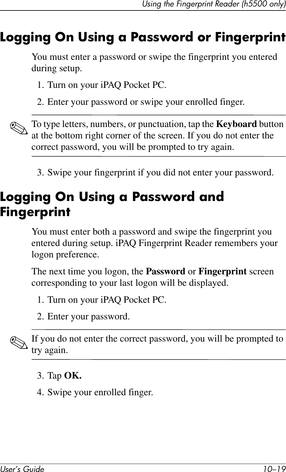 Using the Fingerprint Reader (h5500 only)User’s Guide 10–19Logging On Using a Password or FingerprintYou must enter a password or swipe the fingerprint you entered during setup.1. Turn on your iPAQ Pocket PC.2. Enter your password or swipe your enrolled finger.✎To type letters, numbers, or punctuation, tap the Keyboard button at the bottom right corner of the screen. If you do not enter the correct password, you will be prompted to try again.3. Swipe your fingerprint if you did not enter your password.Logging On Using a Password and FingerprintYou must enter both a password and swipe the fingerprint you entered during setup. iPAQ Fingerprint Reader remembers your logon preference.The next time you logon, the Password or Fingerprint screen corresponding to your last logon will be displayed.1. Turn on your iPAQ Pocket PC.2. Enter your password.✎If you do not enter the correct password, you will be prompted to try again.3. Tap OK.4. Swipe your enrolled finger.