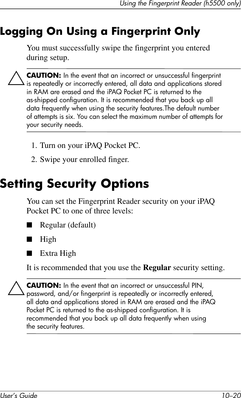 User’s Guide 10–20Using the Fingerprint Reader (h5500 only)Logging On Using a Fingerprint OnlyYou must successfully swipe the fingerprint you entered during setup.ÄCAUTION: In the event that an incorrect or unsuccessful fingerprint is repeatedly or incorrectly entered, all data and applications stored in RAM are erased and the iPAQ Pocket PC is returned to the as-shipped configuration. It is recommended that you back up all data frequently when using the security features.The default number of attempts is six. You can select the maximum number of attempts for your security needs.1. Turn on your iPAQ Pocket PC.2. Swipe your enrolled finger.Setting Security OptionsYou can set the Fingerprint Reader security on your iPAQ Pocket PC to one of three levels:■Regular (default)■High■Extra HighIt is recommended that you use the Regular security setting.ÄCAUTION: In the event that an incorrect or unsuccessful PIN, password, and/or fingerprint is repeatedly or incorrectly entered, all data and applications stored in RAM are erased and the iPAQ Pocket PC is returned to the as-shipped configuration. It is recommended that you back up all data frequently when using the security features.