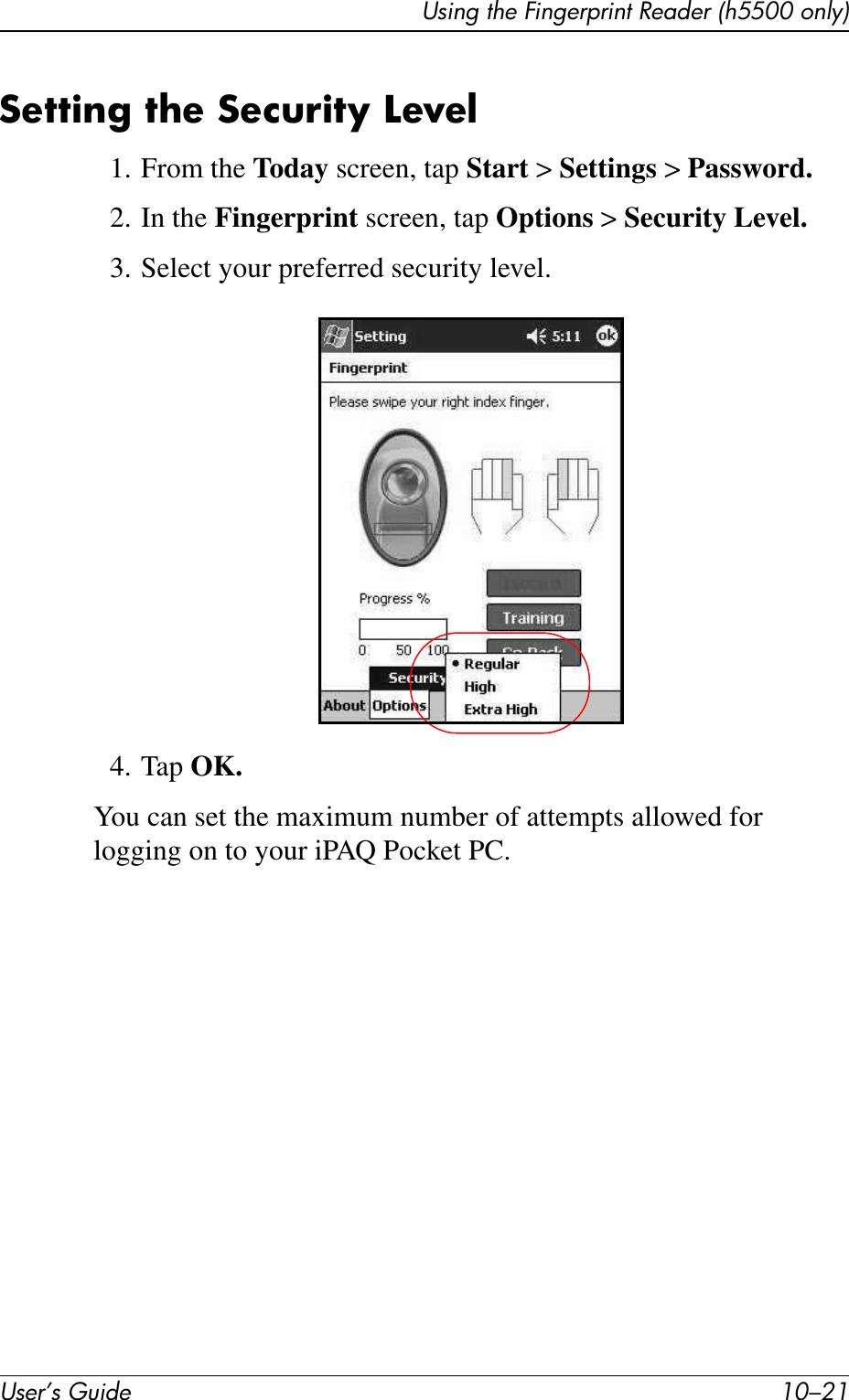 Using the Fingerprint Reader (h5500 only)User’s Guide 10–21Setting the Security Level1. From the Today screen, tap Start &gt; Settings &gt; Password.2. In the Fingerprint screen, tap Options &gt; Security Level.3. Select your preferred security level.4. Tap OK.You can set the maximum number of attempts allowed for logging on to your iPAQ Pocket PC. 