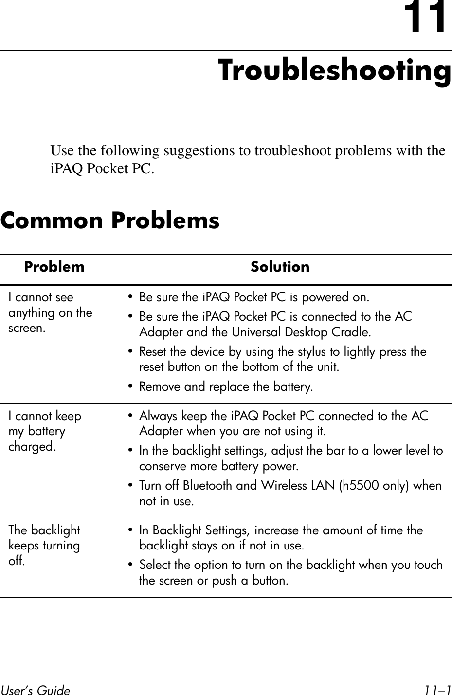 User’s Guide 11–111TroubleshootingUse the following suggestions to troubleshoot problems with the iPAQ Pocket PC.Common ProblemsProblem SolutionI cannot see anything on the screen.• Be sure the iPAQ Pocket PC is powered on.• Be sure the iPAQ Pocket PC is connected to the AC Adapter and the Universal Desktop Cradle.• Reset the device by using the stylus to lightly press the reset button on the bottom of the unit.• Remove and replace the battery.I cannot keep my battery charged.• Always keep the iPAQ Pocket PC connected to the AC Adapter when you are not using it.• In the backlight settings, adjust the bar to a lower level to conserve more battery power.• Turn off Bluetooth and Wireless LAN (h5500 only) when not in use.The backlight keeps turning off.• In Backlight Settings, increase the amount of time the backlight stays on if not in use.• Select the option to turn on the backlight when you touch the screen or push a button.