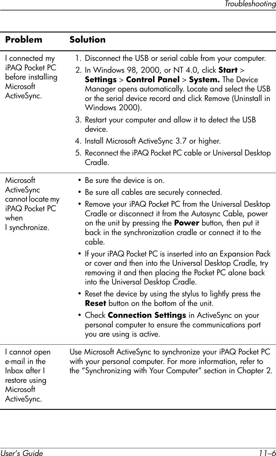 User’s Guide 11–6TroubleshootingI connected my iPAQ Pocket PC before installing Microsoft ActiveSync.1. Disconnect the USB or serial cable from your computer.2. In Windows 98, 2000, or NT 4.0, click Start &gt; Settings &gt; Control Panel &gt; System. The Device Manager opens automatically. Locate and select the USB or the serial device record and click Remove (Uninstall in Windows 2000).3. Restart your computer and allow it to detect the USB device.4. Install Microsoft ActiveSync 3.7 or higher.5. Reconnect the iPAQ Pocket PC cable or Universal Desktop Cradle.Microsoft ActiveSync cannot locate my iPAQ Pocket PC when Isynchronize.• Be sure the device is on.• Be sure all cables are securely connected.• Remove your iPAQ Pocket PC from the Universal Desktop Cradle or disconnect it from the Autosync Cable, power on the unit by pressing the Power button, then put it back in the synchronization cradle or connect it to the cable.• If your iPAQ Pocket PC is inserted into an Expansion Pack or cover and then into the Universal Desktop Cradle, try removing it and then placing the Pocket PC alone back into the Universal Desktop Cradle.• Reset the device by using the stylus to lightly press the Reset button on the bottom of the unit.•Check Connection Settings in ActiveSync on your personal computer to ensure the communications port you are using is active.I cannot open e-mail in the Inbox after I restore using Microsoft ActiveSync.Use Microsoft ActiveSync to synchronize your iPAQ Pocket PC with your personal computer. For more information, refer to the “Synchronizing with Your Computer” section in Chapter 2.Problem Solution