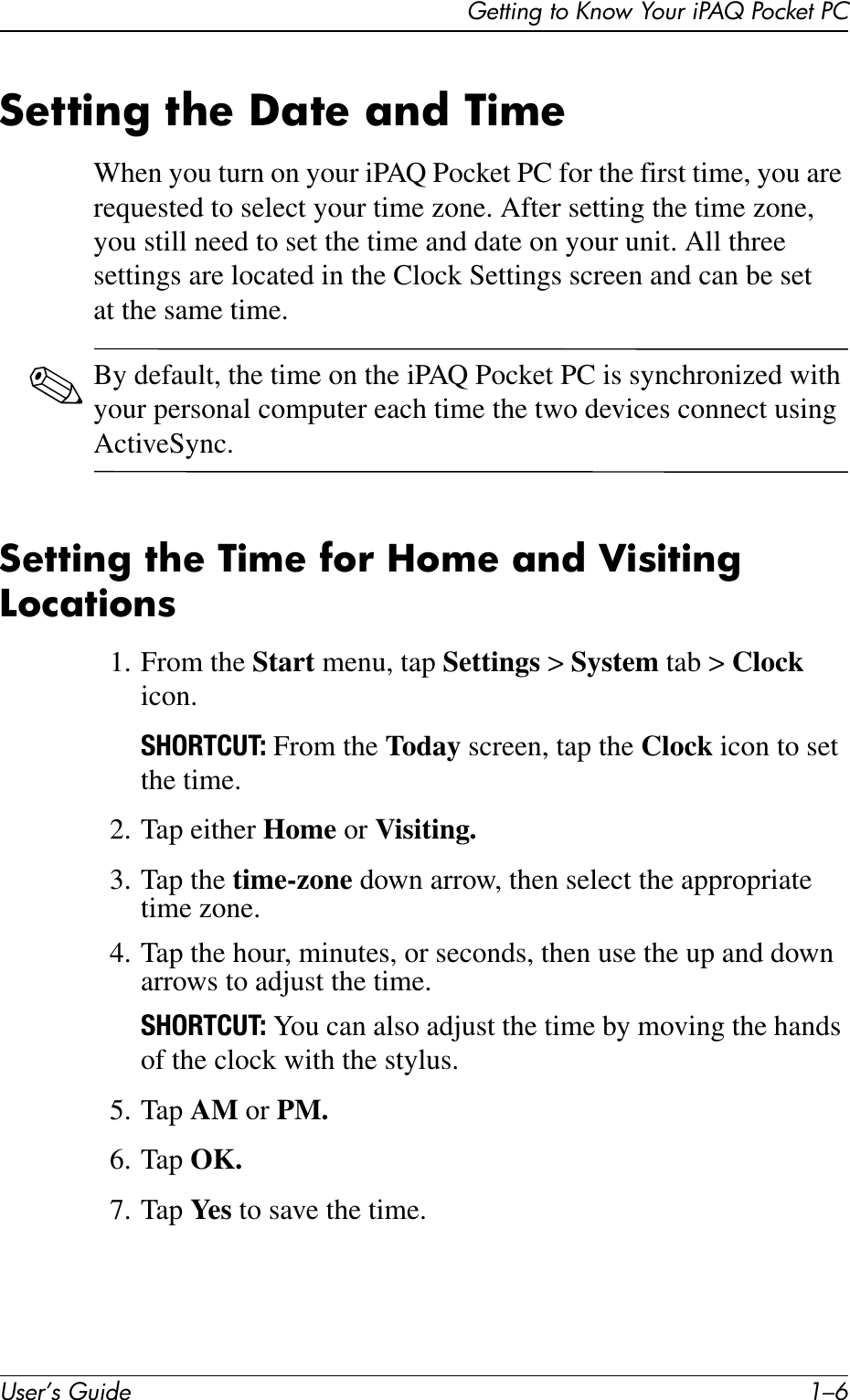 User’s Guide 1–6Getting to Know Your iPAQ Pocket PCSetting the Date and TimeWhen you turn on your iPAQ Pocket PC for the first time, you are requested to select your time zone. After setting the time zone, you still need to set the time and date on your unit. All three settings are located in the Clock Settings screen and can be set at the same time.✎By default, the time on the iPAQ Pocket PC is synchronized with your personal computer each time the two devices connect using ActiveSync.Setting the Time for Home and Visiting Locations1. From the Start menu, tap Settings &gt; System tab &gt; Clock icon.SHORTCUT: From the Today screen, tap the Clock icon to set the time.2. Tap either Home or Visiting.3. Tap the time-zone down arrow, then select the appropriate time zone.4. Tap the hour, minutes, or seconds, then use the up and down arrows to adjust the time.SHORTCUT: You can also adjust the time by moving the hands of the clock with the stylus.5. Tap AM or PM.6. Tap OK.7. Tap Ye s  to save the time.