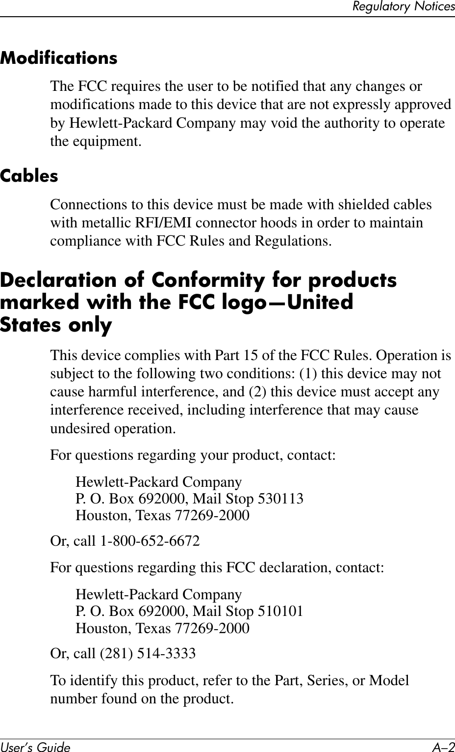 User’s Guide A–2Regulatory NoticesModificationsThe FCC requires the user to be notified that any changes or modifications made to this device that are not expressly approved by Hewlett-Packard Company may void the authority to operate the equipment.CablesConnections to this device must be made with shielded cables with metallic RFI/EMI connector hoods in order to maintain compliance with FCC Rules and Regulations.Declaration of Conformity for products marked with the FCC logo—United States onlyThis device complies with Part 15 of the FCC Rules. Operation is subject to the following two conditions: (1) this device may not cause harmful interference, and (2) this device must accept any interference received, including interference that may cause undesired operation.For questions regarding your product, contact:Hewlett-Packard CompanyP. O. Box 692000, Mail Stop 530113Houston, Texas 77269-2000Or, call 1-800-652-6672For questions regarding this FCC declaration, contact:Hewlett-Packard CompanyP. O. Box 692000, Mail Stop 510101Houston, Texas 77269-2000Or, call (281) 514-3333To identify this product, refer to the Part, Series, or Model number found on the product.