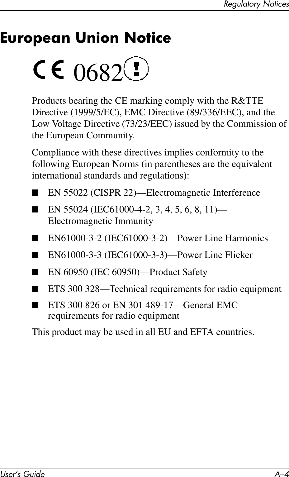 User’s Guide A–4Regulatory NoticesEuropean Union Notice 0682Products bearing the CE marking comply with the R&amp;TTE Directive (1999/5/EC), EMC Directive (89/336/EEC), and the Low Voltage Directive (73/23/EEC) issued by the Commission of the European Community.Compliance with these directives implies conformity to the following European Norms (in parentheses are the equivalent international standards and regulations):■EN 55022 (CISPR 22)—Electromagnetic Interference■EN 55024 (IEC61000-4-2, 3, 4, 5, 6, 8, 11)— Electromagnetic Immunity■EN61000-3-2 (IEC61000-3-2)—Power Line Harmonics■EN61000-3-3 (IEC61000-3-3)—Power Line Flicker■EN 60950 (IEC 60950)—Product Safety■ETS 300 328—Technical requirements for radio equipment■ETS 300 826 or EN 301 489-17—General EMC requirements for radio equipmentThis product may be used in all EU and EFTA countries. 