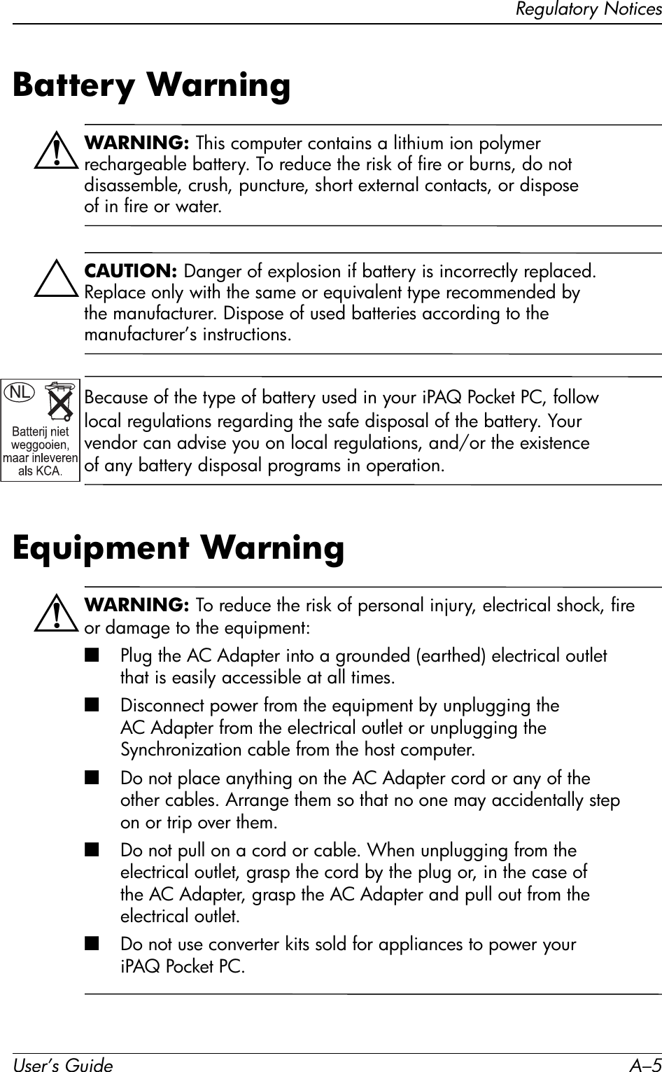 Regulatory NoticesUser’s Guide A–5Battery WarningÅWARNING: This computer contains a lithium ion polymer rechargeable battery. To reduce the risk of fire or burns, do not disassemble, crush, puncture, short external contacts, or dispose of in fire or water. ÄCAUTION: Danger of explosion if battery is incorrectly replaced. Replace only with the same or equivalent type recommended by the manufacturer. Dispose of used batteries according to the manufacturer’s instructions.Because of the type of battery used in your iPAQ Pocket PC, follow local regulations regarding the safe disposal of the battery. Your vendor can advise you on local regulations, and/or the existence of any battery disposal programs in operation.Equipment WarningÅWARNING: To reduce the risk of personal injury, electrical shock, fire or damage to the equipment:■Plug the AC Adapter into a grounded (earthed) electrical outlet that is easily accessible at all times.■Disconnect power from the equipment by unplugging the AC Adapter from the electrical outlet or unplugging the Synchronization cable from the host computer.■Do not place anything on the AC Adapter cord or any of the other cables. Arrange them so that no one may accidentally step on or trip over them.■Do not pull on a cord or cable. When unplugging from the electrical outlet, grasp the cord by the plug or, in the case of the AC Adapter, grasp the AC Adapter and pull out from the electrical outlet.■Do not use converter kits sold for appliances to power your iPAQ Pocket PC.