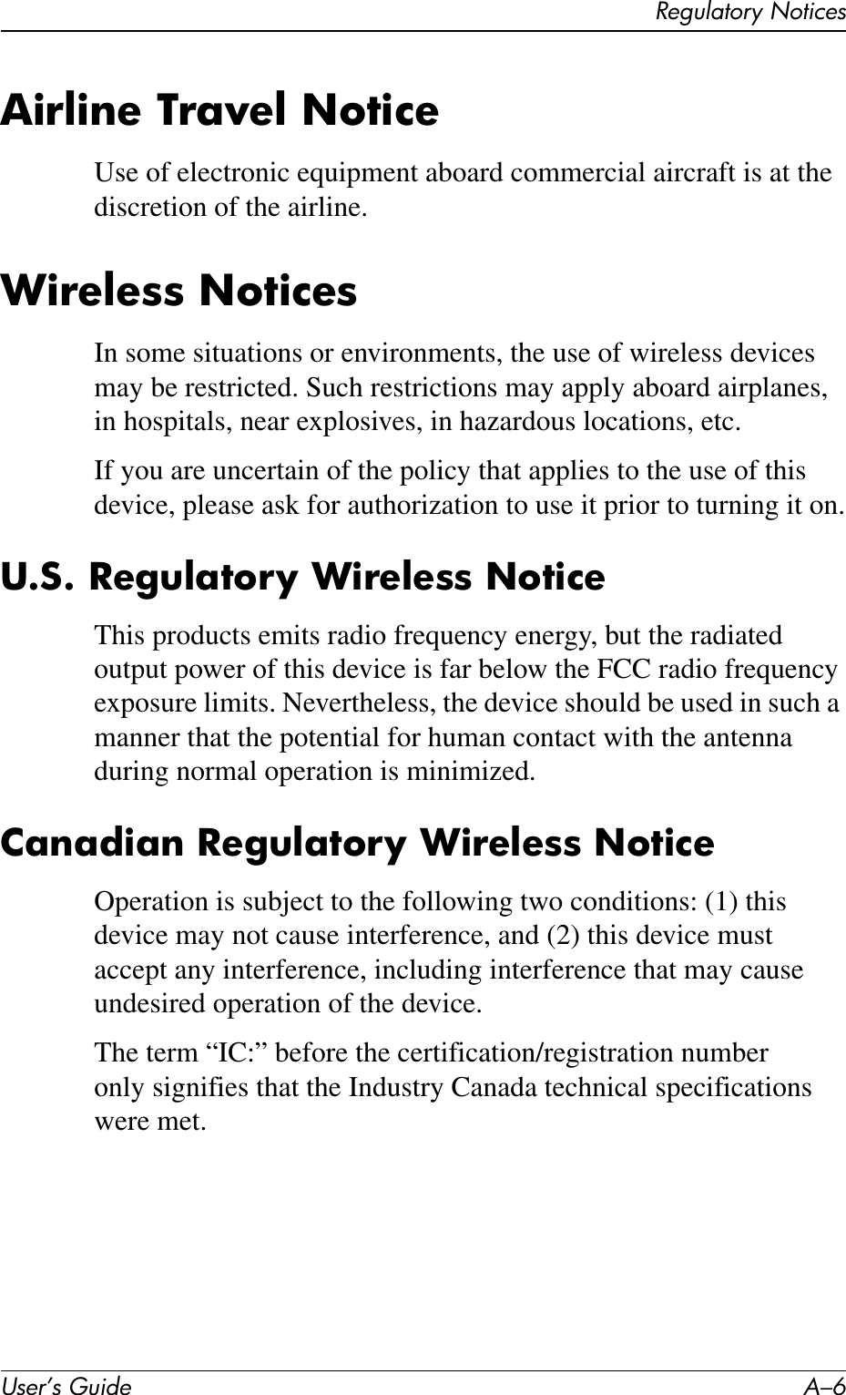 User’s Guide A–6Regulatory NoticesAirline Travel NoticeUse of electronic equipment aboard commercial aircraft is at the discretion of the airline.Wireless NoticesIn some situations or environments, the use of wireless devices may be restricted. Such restrictions may apply aboard airplanes, in hospitals, near explosives, in hazardous locations, etc.If you are uncertain of the policy that applies to the use of this device, please ask for authorization to use it prior to turning it on.U.S. Regulatory Wireless NoticeThis products emits radio frequency energy, but the radiated output power of this device is far below the FCC radio frequency exposure limits. Nevertheless, the device should be used in such a manner that the potential for human contact with the antenna during normal operation is minimized.Canadian Regulatory Wireless NoticeOperation is subject to the following two conditions: (1) this device may not cause interference, and (2) this device must accept any interference, including interference that may cause undesired operation of the device.The term “IC:” before the certification/registration number only signifies that the Industry Canada technical specifications were met.