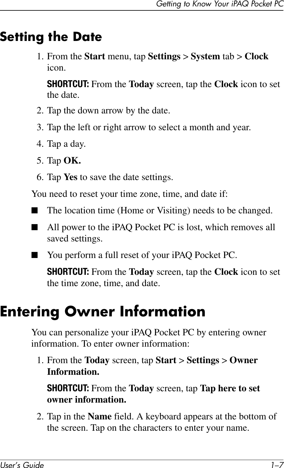 Getting to Know Your iPAQ Pocket PCUser’s Guide 1–7Setting the Date1. From the Start menu, tap Settings &gt; System tab &gt; Clock icon.SHORTCUT: From the Today screen, tap the Clock icon to set the date.2. Tap the down arrow by the date.3. Tap the left or right arrow to select a month and year.4. Tap a day.5. Tap OK.6. Tap Ye s  to save the date settings.You need to reset your time zone, time, and date if:■The location time (Home or Visiting) needs to be changed.■All power to the iPAQ Pocket PC is lost, which removes all saved settings.■You perform a full reset of your iPAQ Pocket PC.SHORTCUT: From the Today screen, tap the Clock icon to set the time zone, time, and date.Entering Owner InformationYou can personalize your iPAQ Pocket PC by entering owner information. To enter owner information:1. From the Today screen, tap Start &gt; Settings &gt; Owner Information.SHORTCUT: From the Today screen, tap Tap here to set owner information.2. Tap in the Name field. A keyboard appears at the bottom of the screen. Tap on the characters to enter your name.