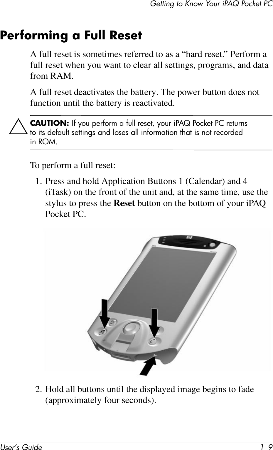 Getting to Know Your iPAQ Pocket PCUser’s Guide 1–9Performing a Full ResetA full reset is sometimes referred to as a “hard reset.” Perform a full reset when you want to clear all settings, programs, and data from RAM.A full reset deactivates the battery. The power button does not function until the battery is reactivated.ÄCAUTION: If you perform a full reset, your iPAQ Pocket PC returns to its default settings and loses all information that is not recorded in ROM.To perform a full reset:1. Press and hold Application Buttons 1 (Calendar) and 4 (iTask) on the front of the unit and, at the same time, use the stylus to press the Reset button on the bottom of your iPAQ Pocket PC.2. Hold all buttons until the displayed image begins to fade (approximately four seconds).