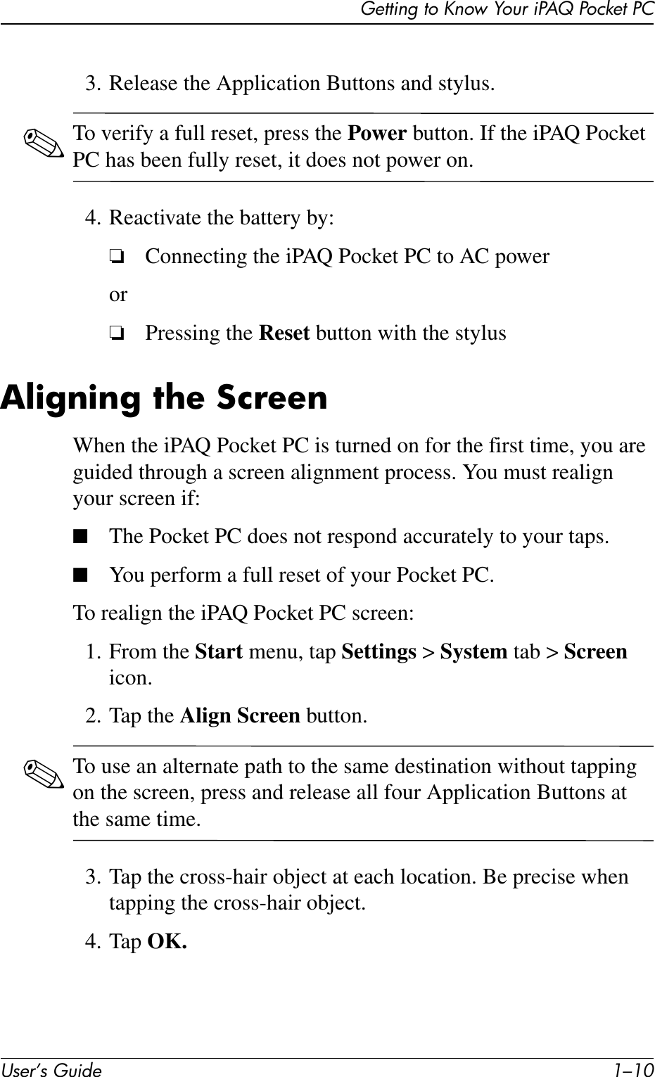 User’s Guide 1–10Getting to Know Your iPAQ Pocket PC3. Release the Application Buttons and stylus.✎To verify a full reset, press the Power button. If the iPAQ Pocket PC has been fully reset, it does not power on.4. Reactivate the battery by:❏Connecting the iPAQ Pocket PC to AC poweror❏Pressing the Reset button with the stylusAligning the ScreenWhen the iPAQ Pocket PC is turned on for the first time, you are guided through a screen alignment process. You must realign your screen if:■The Pocket PC does not respond accurately to your taps.■You perform a full reset of your Pocket PC.To realign the iPAQ Pocket PC screen:1. From the Start menu, tap Settings &gt; System tab &gt; Screen icon.2. Tap the Align Screen button.✎To use an alternate path to the same destination without tapping on the screen, press and release all four Application Buttons at the same time.3. Tap the cross-hair object at each location. Be precise when tapping the cross-hair object.4. Tap OK.