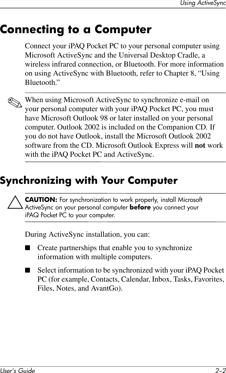 User’s Guide 2–2Using ActiveSyncConnecting to a ComputerConnect your iPAQ Pocket PC to your personal computer using Microsoft ActiveSync and the Universal Desktop Cradle, a wireless infrared connection, or Bluetooth. For more information on using ActiveSync with Bluetooth, refer to Chapter 8, “Using Bluetooth.”✎When using Microsoft ActiveSync to synchronize e-mail on your personal computer with your iPAQ Pocket PC, you must have Microsoft Outlook 98 or later installed on your personal computer. Outlook 2002 is included on the Companion CD. If you do not have Outlook, install the Microsoft Outlook 2002 software from the CD. Microsoft Outlook Express will not work with the iPAQ Pocket PC and ActiveSync.Synchronizing with Your ComputerÄCAUTION: For synchronization to work properly, install Microsoft ActiveSync on your personal computer before you connect your iPAQ Pocket PC to your computer.During ActiveSync installation, you can:■Create partnerships that enable you to synchronize information with multiple computers.■Select information to be synchronized with your iPAQ Pocket PC (for example, Contacts, Calendar, Inbox, Tasks, Favorites, Files, Notes, and AvantGo).