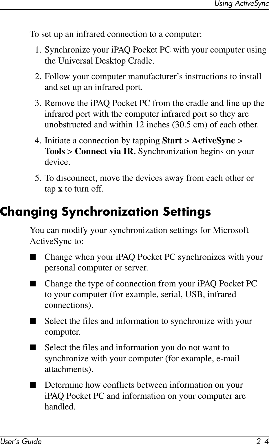 User’s Guide 2–4Using ActiveSyncTo set up an infrared connection to a computer:1. Synchronize your iPAQ Pocket PC with your computer using the Universal Desktop Cradle.2. Follow your computer manufacturer’s instructions to install and set up an infrared port.3. Remove the iPAQ Pocket PC from the cradle and line up the infrared port with the computer infrared port so they are unobstructed and within 12 inches (30.5 cm) of each other.4. Initiate a connection by tapping Start &gt; ActiveSync &gt; Tools &gt; Connect via IR. Synchronization begins on your device.5. To disconnect, move the devices away from each other or tap x to turn off.Changing Synchronization SettingsYou can modify your synchronization settings for Microsoft ActiveSync to:■Change when your iPAQ Pocket PC synchronizes with your personal computer or server.■Change the type of connection from your iPAQ Pocket PC to your computer (for example, serial, USB, infrared connections).■Select the files and information to synchronize with your computer.■Select the files and information you do not want to synchronize with your computer (for example, e-mail attachments).■Determine how conflicts between information on your iPAQ Pocket PC and information on your computer are handled.