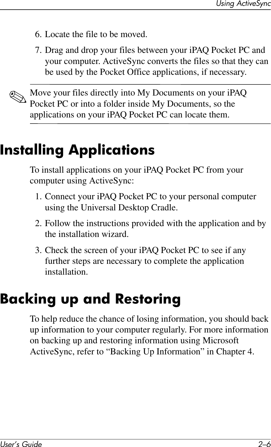 User’s Guide 2–6Using ActiveSync6. Locate the file to be moved.7. Drag and drop your files between your iPAQ Pocket PC and your computer. ActiveSync converts the files so that they can be used by the Pocket Office applications, if necessary.✎Move your files directly into My Documents on your iPAQ Pocket PC or into a folder inside My Documents, so the applications on your iPAQ Pocket PC can locate them.Installing ApplicationsTo install applications on your iPAQ Pocket PC from your computer using ActiveSync:1. Connect your iPAQ Pocket PC to your personal computer using the Universal Desktop Cradle.2. Follow the instructions provided with the application and by the installation wizard.3. Check the screen of your iPAQ Pocket PC to see if any further steps are necessary to complete the application installation.Backing up and RestoringTo help reduce the chance of losing information, you should back up information to your computer regularly. For more information on backing up and restoring information using Microsoft ActiveSync, refer to “Backing Up Information” in Chapter 4.