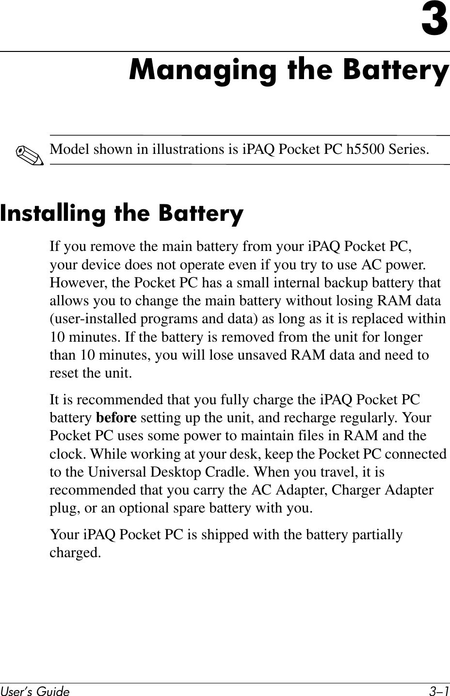 User’s Guide 3–13Managing the Battery✎Model shown in illustrations is iPAQ Pocket PC h5500 Series.Installing the BatteryIf you remove the main battery from your iPAQ Pocket PC, your device does not operate even if you try to use AC power. However, the Pocket PC has a small internal backup battery that allows you to change the main battery without losing RAM data (user-installed programs and data) as long as it is replaced within 10 minutes. If the battery is removed from the unit for longer than 10 minutes, you will lose unsaved RAM data and need to reset the unit.It is recommended that you fully charge the iPAQ Pocket PC battery before setting up the unit, and recharge regularly. Your Pocket PC uses some power to maintain files in RAM and the clock. While working at your desk, keep the Pocket PC connected to the Universal Desktop Cradle. When you travel, it is recommended that you carry the AC Adapter, Charger Adapter plug, or an optional spare battery with you.Your iPAQ Pocket PC is shipped with the battery partially charged.
