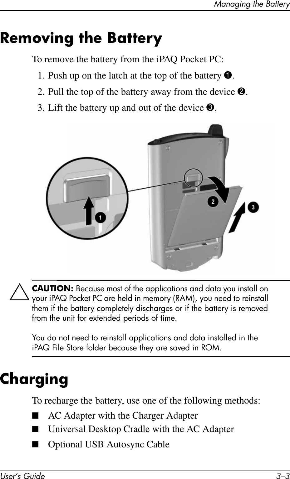 Managing the BatteryUser’s Guide 3–3Removing the BatteryTo remove the battery from the iPAQ Pocket PC:1. Push up on the latch at the top of the battery 1.2. Pull the top of the battery away from the device 2.3. Lift the battery up and out of the device 3.ÄCAUTION: Because most of the applications and data you install on your iPAQ Pocket PC are held in memory (RAM), you need to reinstall them if the battery completely discharges or if the battery is removed from the unit for extended periods of time.You do not need to reinstall applications and data installed in the iPAQ File Store folder because they are saved in ROM.ChargingTo recharge the battery, use one of the following methods:■AC Adapter with the Charger Adapter■Universal Desktop Cradle with the AC Adapter■Optional USB Autosync Cable