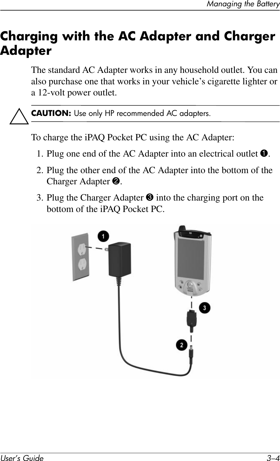 User’s Guide 3–4Managing the BatteryCharging with the AC Adapter and Charger AdapterThe standard AC Adapter works in any household outlet. You can also purchase one that works in your vehicle’s cigarette lighter or a 12-volt power outlet.ÄCAUTION: Use only HP recommended AC adapters.To charge the iPAQ Pocket PC using the AC Adapter:1. Plug one end of the AC Adapter into an electrical outlet 1.2. Plug the other end of the AC Adapter into the bottom of the Charger Adapter 2.3. Plug the Charger Adapter 3 into the charging port on the bottom of the iPAQ Pocket PC.