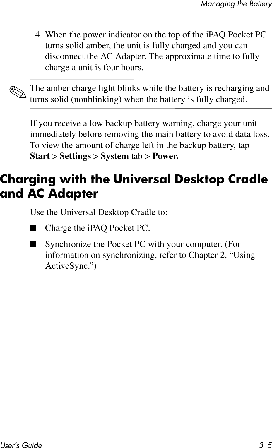 Managing the BatteryUser’s Guide 3–54. When the power indicator on the top of the iPAQ Pocket PC turns solid amber, the unit is fully charged and you can disconnect the AC Adapter. The approximate time to fully charge a unit is four hours.✎The amber charge light blinks while the battery is recharging and turns solid (nonblinking) when the battery is fully charged.If you receive a low backup battery warning, charge your unit immediately before removing the main battery to avoid data loss. To view the amount of charge left in the backup battery, tap Start &gt; Settings &gt; System tab &gt; Power.Charging with the Universal Desktop Cradle and AC AdapterUse the Universal Desktop Cradle to:■Charge the iPAQ Pocket PC.■Synchronize the Pocket PC with your computer. (For information on synchronizing, refer to Chapter 2, “Using ActiveSync.”)