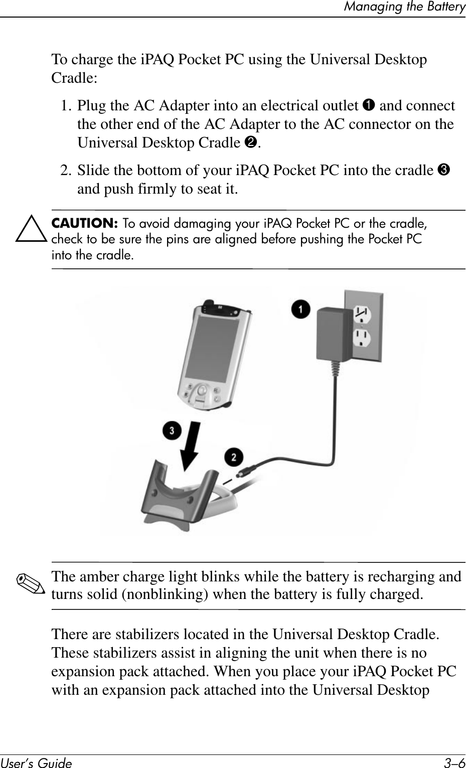 User’s Guide 3–6Managing the BatteryTo charge the iPAQ Pocket PC using the Universal Desktop Cradle:1. Plug the AC Adapter into an electrical outlet 1 and connect the other end of the AC Adapter to the AC connector on the Universal Desktop Cradle 2.2. Slide the bottom of your iPAQ Pocket PC into the cradle 3 and push firmly to seat it.ÄCAUTION: To avoid damaging your iPAQ Pocket PC or the cradle, check to be sure the pins are aligned before pushing the Pocket PC into the cradle.✎The amber charge light blinks while the battery is recharging and turns solid (nonblinking) when the battery is fully charged.There are stabilizers located in the Universal Desktop Cradle. These stabilizers assist in aligning the unit when there is no expansion pack attached. When you place your iPAQ Pocket PC with an expansion pack attached into the Universal Desktop 