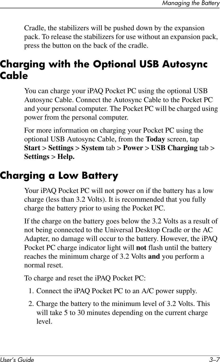 Managing the BatteryUser’s Guide 3–7Cradle, the stabilizers will be pushed down by the expansion pack. To release the stabilizers for use without an expansion pack, press the button on the back of the cradle.Charging with the Optional USB Autosync CableYou can charge your iPAQ Pocket PC using the optional USB Autosync Cable. Connect the Autosync Cable to the Pocket PC and your personal computer. The Pocket PC will be charged using power from the personal computer.For more information on charging your Pocket PC using the optional USB Autosync Cable, from the Today screen, tap Start &gt; Settings &gt; System tab &gt; Power &gt; USB Charging tab &gt; Settings &gt; Help.Charging a Low BatteryYour iPAQ Pocket PC will not power on if the battery has a low charge (less than 3.2 Volts). It is recommended that you fully charge the battery prior to using the Pocket PC.If the charge on the battery goes below the 3.2 Volts as a result of not being connected to the Universal Desktop Cradle or the AC Adapter, no damage will occur to the battery. However, the iPAQ Pocket PC charge indicator light will not flash until the battery reaches the minimum charge of 3.2 Volts and you perform a normal reset.To charge and reset the iPAQ Pocket PC:1. Connect the iPAQ Pocket PC to an A/C power supply.2. Charge the battery to the minimum level of 3.2 Volts. This will take 5 to 30 minutes depending on the current charge level.