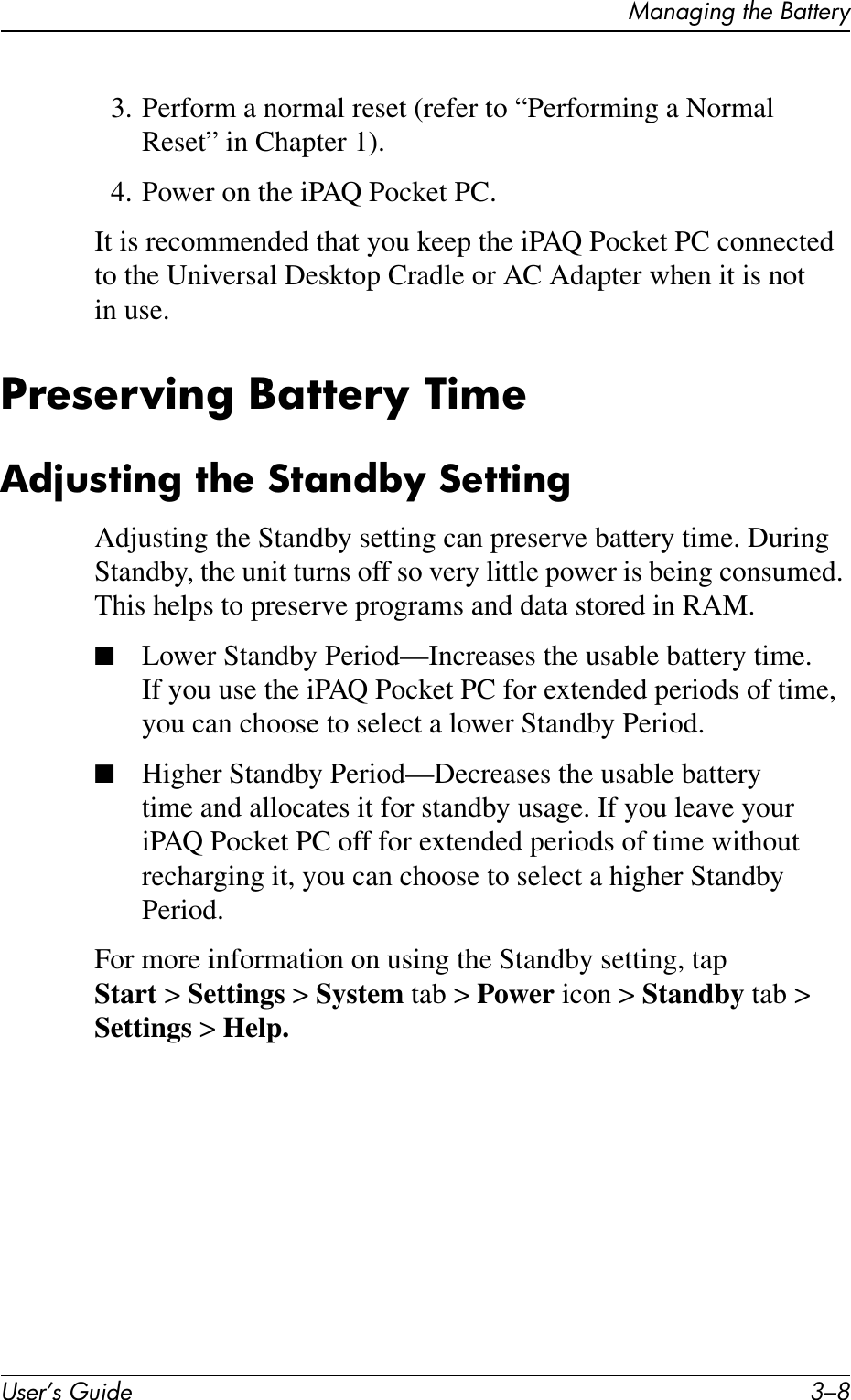User’s Guide 3–8Managing the Battery3. Perform a normal reset (refer to “Performing a Normal Reset” in Chapter 1).4. Power on the iPAQ Pocket PC.It is recommended that you keep the iPAQ Pocket PC connected to the Universal Desktop Cradle or AC Adapter when it is not in use.Preserving Battery TimeAdjusting the Standby SettingAdjusting the Standby setting can preserve battery time. During Standby, the unit turns off so very little power is being consumed. This helps to preserve programs and data stored in RAM.■Lower Standby Period—Increases the usable battery time. If you use the iPAQ Pocket PC for extended periods of time, you can choose to select a lower Standby Period.■Higher Standby Period—Decreases the usable battery time and allocates it for standby usage. If you leave your iPAQ Pocket PC off for extended periods of time without recharging it, you can choose to select a higher Standby Period.For more information on using the Standby setting, tap Start &gt;Settings &gt; System tab &gt; Power icon &gt; Standby tab &gt; Settings &gt; Help.