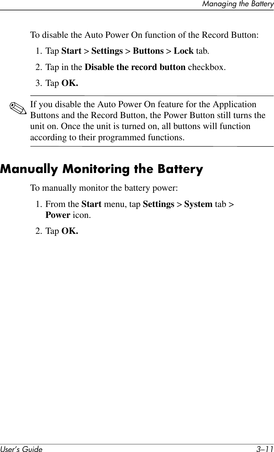 Managing the BatteryUser’s Guide 3–11To disable the Auto Power On function of the Record Button:1. Tap Start &gt; Settings &gt; Buttons &gt; Lock tab.2. Tap in the Disable the record button checkbox.3. Tap OK.✎If you disable the Auto Power On feature for the Application Buttons and the Record Button, the Power Button still turns the unit on. Once the unit is turned on, all buttons will function according to their programmed functions.Manually Monitoring the BatteryTo manually monitor the battery power:1. From the Start menu, tap Settings &gt; System tab &gt; Power icon.2. Tap OK.
