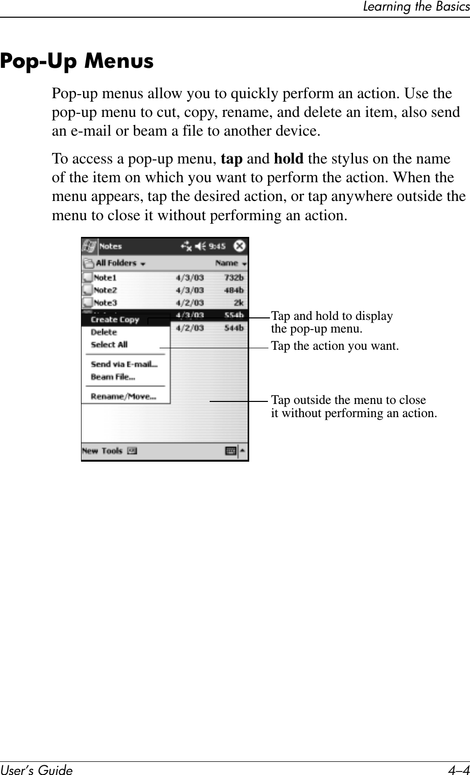 User’s Guide 4–4Learning the BasicsPop-Up MenusPop-up menus allow you to quickly perform an action. Use the pop-up menu to cut, copy, rename, and delete an item, also send an e-mail or beam a file to another device.To access a pop-up menu, tap and hold the stylus on the name of the item on which you want to perform the action. When the menu appears, tap the desired action, or tap anywhere outside the menu to close it without performing an action.Tap and hold to displaythe pop-up menu.Tap the action you want.Tap outside the menu to closeit without performing an action.