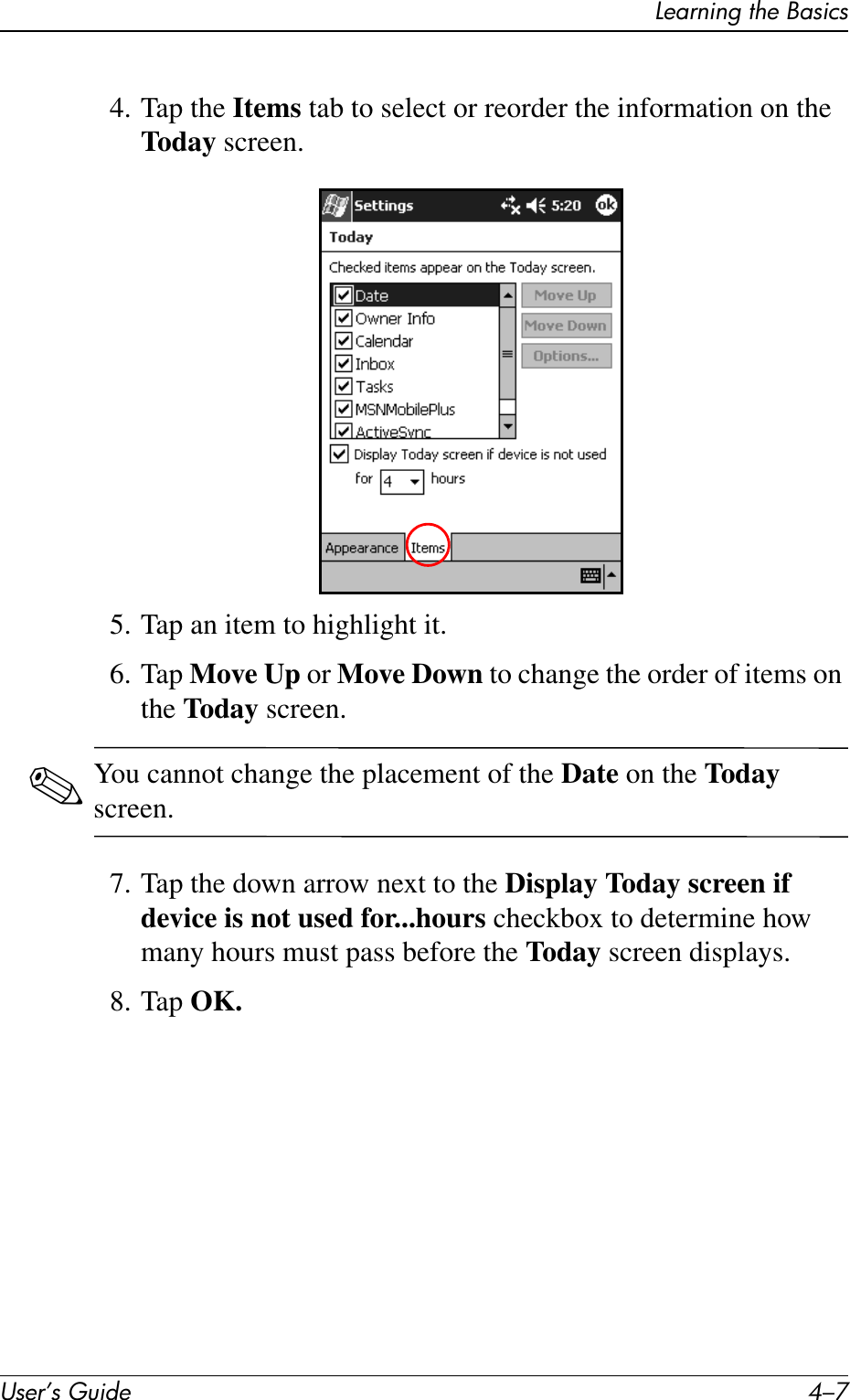 Learning the BasicsUser’s Guide 4–74. Tap the Items tab to select or reorder the information on the Today screen.5. Tap an item to highlight it.6. Tap Move Up or Move Down to change the order of items on the Today screen.✎You cannot change the placement of the Date on the Today screen.7. Tap the down arrow next to the Display Today screen if device is not used for...hours checkbox to determine how many hours must pass before the Today screen displays.8. Tap OK.