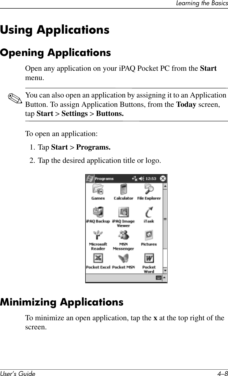 User’s Guide 4–8Learning the BasicsUsing ApplicationsOpening ApplicationsOpen any application on your iPAQ Pocket PC from the Start menu. ✎You can also open an application by assigning it to an Application Button. To assign Application Buttons, from the Today screen, tap Start &gt; Settings &gt; Buttons.To open an application:1. Tap Start &gt; Programs.2. Tap the desired application title or logo.Minimizing ApplicationsTo minimize an open application, tap the x at the top right of the screen.