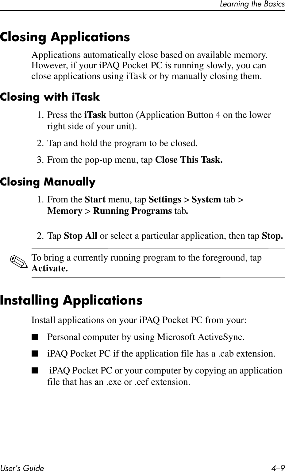 Learning the BasicsUser’s Guide 4–9Closing ApplicationsApplications automatically close based on available memory. However, if your iPAQ Pocket PC is running slowly, you can close applications using iTask or by manually closing them.Closing with iTask1. Press the iTask button (Application Button 4 on the lower right side of your unit).2. Tap and hold the program to be closed.3. From the pop-up menu, tap Close This Task.Closing Manually1. From the Start menu, tap Settings &gt; System tab &gt; Memory &gt; Running Programs tab.2. Tap Stop All or select a particular application, then tap Stop.✎To bring a currently running program to the foreground, tap Activate.Installing ApplicationsInstall applications on your iPAQ Pocket PC from your:■Personal computer by using Microsoft ActiveSync.■iPAQ Pocket PC if the application file has a .cab extension.■ iPAQ Pocket PC or your computer by copying an application file that has an .exe or .cef extension.