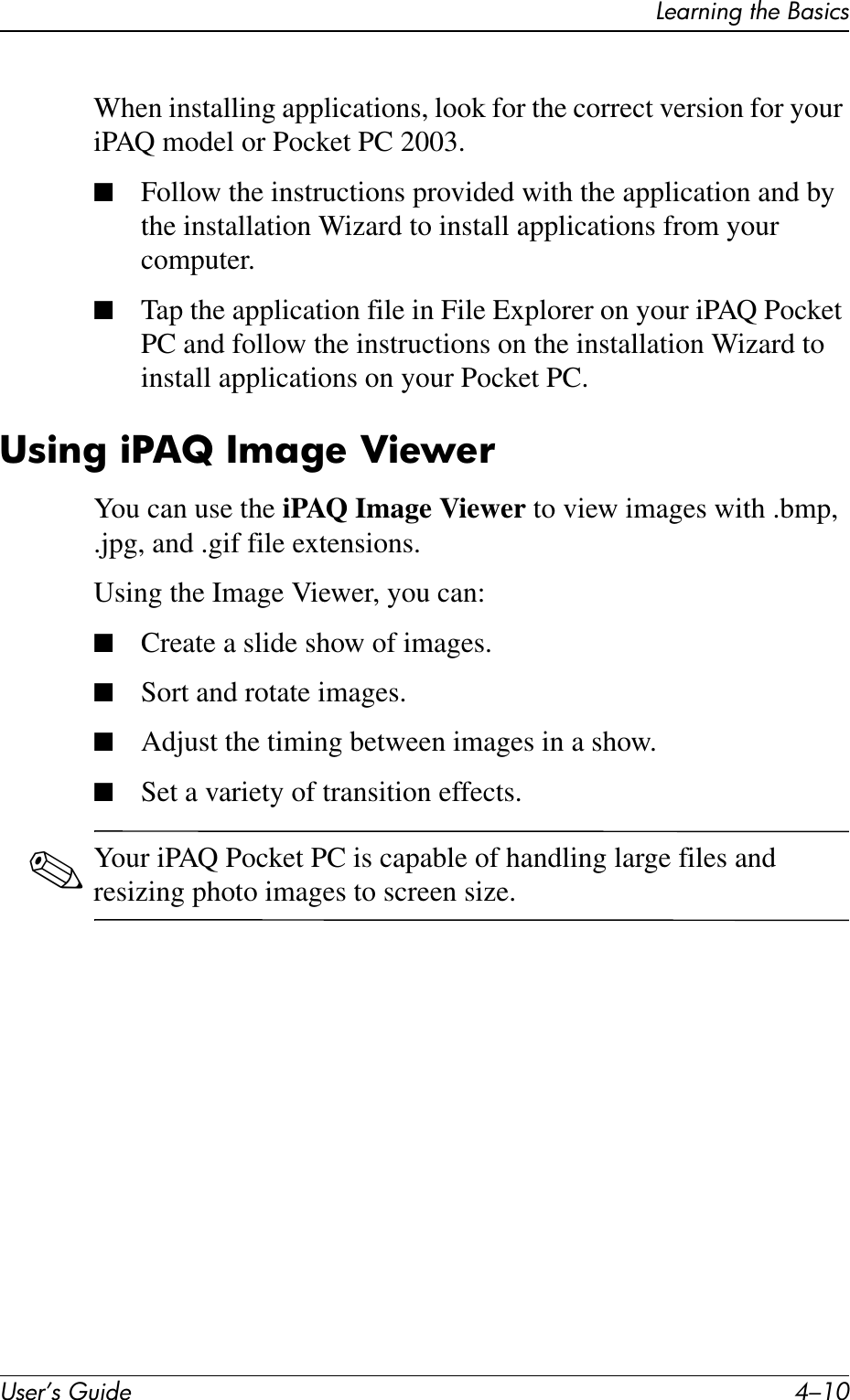 User’s Guide 4–10Learning the BasicsWhen installing applications, look for the correct version for your iPAQ model or Pocket PC 2003.■Follow the instructions provided with the application and by the installation Wizard to install applications from your computer.■Tap the application file in File Explorer on your iPAQ Pocket PC and follow the instructions on the installation Wizard to install applications on your Pocket PC.Using iPAQ Image ViewerYou can use the iPAQ Image Viewer to view images with .bmp, .jpg, and .gif file extensions.Using the Image Viewer, you can:■Create a slide show of images.■Sort and rotate images.■Adjust the timing between images in a show.■Set a variety of transition effects.✎Your iPAQ Pocket PC is capable of handling large files and resizing photo images to screen size.