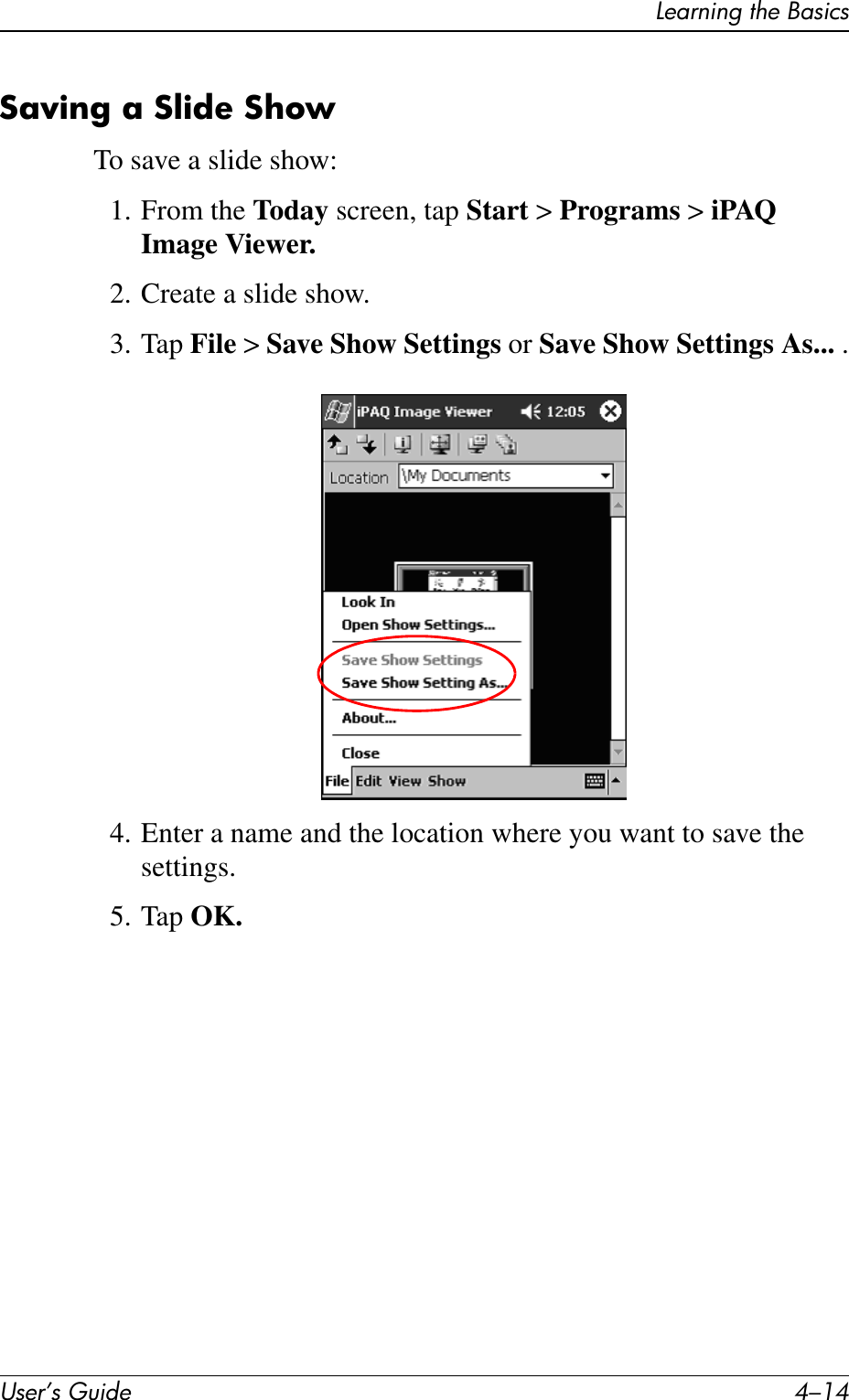 User’s Guide 4–14Learning the BasicsSaving a Slide ShowTo save a slide show:1. From the Today screen, tap Start &gt; Programs &gt; iPAQ Image Viewer.2. Create a slide show.3. Tap File &gt; Save Show Settings or Save Show Settings As... .4. Enter a name and the location where you want to save the settings.5. Tap OK.