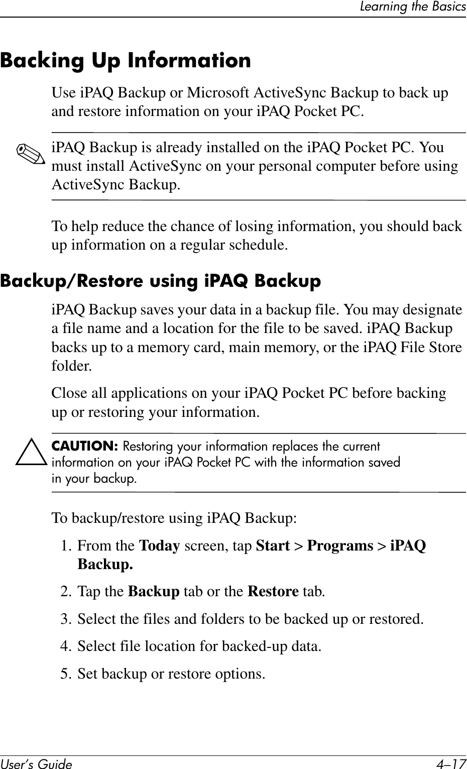 Learning the BasicsUser’s Guide 4–17Backing Up InformationUse iPAQ Backup or Microsoft ActiveSync Backup to back up and restore information on your iPAQ Pocket PC.✎iPAQ Backup is already installed on the iPAQ Pocket PC. You must install ActiveSync on your personal computer before using ActiveSync Backup.To help reduce the chance of losing information, you should back up information on a regular schedule.Backup/Restore using iPAQ BackupiPAQ Backup saves your data in a backup file. You may designate a file name and a location for the file to be saved. iPAQ Backup backs up to a memory card, main memory, or the iPAQ File Store folder.Close all applications on your iPAQ Pocket PC before backing up or restoring your information.ÄCAUTION: Restoring your information replaces the current information on your iPAQ Pocket PC with the information saved in your backup.To backup/restore using iPAQ Backup:1. From the Today screen, tap Start &gt; Programs &gt; iPAQ Backup.2. Tap the Backup tab or the Restore tab.3. Select the files and folders to be backed up or restored.4. Select file location for backed-up data.5. Set backup or restore options.